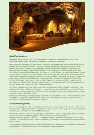 Orvieto Underground
Una piacevole visita guidata che si snoda lungo un agevolissimo percorso, consente di conoscere i sotterranei di
Orvieto, realizzati dagli antichi abitanti in circa 2500 anni di ininterrotti scavi. Un viaggio di un'ora alla scoperta di
una millenaria, sorprendente ed inattesa "Città Sotterranea"
Orvieto, città millenaria sospesa quasi per magia tra cielo e terra, ha svelato un altro degli aspetti che la rendono
unica ed eccezionale: un dedalo di grotte è nascosto nell’oscurità silenziosa della rupe.
La particolare natura geologica del masso su cui sorge ha consentito agli abitanti di scavare, nel corso di circa
2500 anni, un incredibile numero di cavità che si stendono, si accavallano, si intersecano al di sotto del moderno
tessuto urbano.
E’ uno straordinario viaggio nel tempo, un percorso emozionante ed agevole nel cuore di Orvieto che qui affonda
le proprie radici e conserva, quasi intatta, una insospettata e suggestiva memoria.
Narni Sotterranea
La visita nei Sotterranei non è una visita convenzionale, la storia di cui parliamo è iniziata secoli fa con
l’istituzione del Sant’Uffizio, ma continua ancora oggi ad intrecciarsi con il presente.
Narni Sotterranea è un insieme di ipogei scoperti negli ultimi anni, una parte dei quali è stato possibile aprire al
pubblico. Questi ambienti sono adatti a tutti, anche ai claustrofobici, grazie alle numerose aperture verso
l’esterno lungo tutto il percorso. Il percorso guidato inizia dal complesso conventuale di S. Domenico con
l’ingresso in una chiesa del XII secolo, scoperta solo nel 1979 e che conserva affreschi tra i più antichi della
città. In questo primo ambiente il pavimento vetrato permette di far risaltare i ritrovamenti archeologici e grazie
ad una suggestiva ricostruzione virtuale, si potranno comprenderne le varie fasi storiche. Attraverso un varco
nella muratura si passa in un locale con una cisterna romana, probabilmente resto di una domus. In questa sala,
grazie a degli effetti speciali, si potrà entrare in maniera virtuale nei cunicoli dell’acquedotto Romano della
Formina. Subito dopo, percorrendo un lungo corridoio, si giunge in una grande sala, dove avevano luogo gli
interrogatori del Tribunale dell’Inquisizione. Quest’ambiente è chiamato Stanza dei Tormenti nei documenti
ritrovati negli Archivi Vaticani e al Trinity College di Dublino.
Una piccola cella adiacente, unica nel suo genere, documenta con segni graffiti sulle pareti le sofferenze patite
dagli inquisiti, uno dei quali ha voluto lasciare un messaggio attraverso un codice grafico, con simboli alchemico
massonici non ancora completamente decifrati. Una serie di casuali coincidenze ha portato a svelare un intricato
mistero che si celava dietro quei simboli
I recenti scavi archeologici hanno permesso di portare alla luce una cripta del XII sec. e l’abside dell’antica chiesa
di Santa Maria Maggiore,un tempo cattedrale di Narni. Nella stessa è possibile ammirare, grazie al recente
ritrovamento, uno splendido mosaico bizantino del VI sec.
 