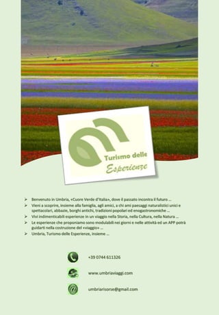 +39 0744 611326
umbriarisorse@gmail.com
www.umbriaviaggi.com
 Benvenuto in Umbria, «Cuore Verde d’Italia», dove il passato incontra il futuro …
 Vieni a scoprire, insieme alla famiglia, agli amici, a chi ami paesaggi naturalistici unici e
spettacolari, abbazie, borghi antichi, tradizioni popolari ed enogastronomiche …
 Vivi indimenticabili esperienze in un viaggio nella Storia, nella Cultura, nella Natura …
 Le esperienze che proponiamo sono modulabili nei giorni e nelle attività ed un APP potrà
guidarti nella costruzione del «viaggio» …
 Umbria, Turismo delle Esperienze, insieme …
 