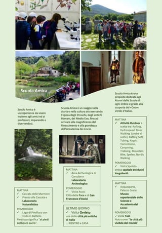 MATTINA
 Attività Outdoor a
scelta tra: Rafting,
Hydrospeed, River
Walking (anche di
notte), Rafting Soft,
Tubing, Kayak,
Torrentismo,
Canyoning,
Trekking, Mountain
Bike, Speleo, Nordic
Walking
POMERIGGIO
 Visita Spoleto
antica capitale dei duchi
longobardi.
MATTINA
 Cascata delle Marmore
 Pranzo alla Cascata e
Laboratorio
Naturalistico
POMERIGGIO
 Lago di Piediluco con
visita in Battello
Piediluco significa "ai piedi
del bosco sacro".
MATTINA
 Acquasparta,
Palazzo Cesi e
Museo
esperienziale delle
Scienze e
Accademia dei
Lincei
POMERIGGIO
✓ Visita Todi
Nota come “la città più
vivibile del mondo”
ULTIMO GIORNO
 Visita Orvieto
una delle città più antiche
di Italia
… RIENTRO a CASA
MATTINA
 Area Archeologica di
Carsulae e
Laboratorio
Archeologico
POMERIGGIO
 Visita Assisi
Città della Pace e di San
Francesco d'Assisi
Scuola Amica Scuola Amica è una
proposta dedicata agli
Alunni delle Scuole di
ogni ordine e grado alla
scoperta del «Cuore
Verde d’Italia».
Scuola Amica è un viaggio nella
storia e nella cultura attraversando
l’epoca degli Etruschi, degli antichi
Romani, del Medio Evo, fino ad
arrivare alla magnificenza del
Rinascimento e alla grandezza
dell’Accademia dei Lincei.
Scuola Amica è
un’esperienza da vivere
insieme agli amici ed ai
professori, imparando e
divertendosi.
 