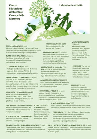 TROVA LA PIANTA (5-6 anni)
Riconoscimento di alberi e arbusti dell’area
della Cascata delle Marmore attraverso il gioco
di associazione delle foglie corrispondenti
LA FANTACASCATA (3-8 anni)
Visita per bambini con racconti di storie e
leggende della cascata. Attività di
animazione e breve passeggiata fantastica.
VISITA TEATRALIZZATA
(3-8 anni)
Rappresentazione
itinerante della leggenda
che narra della storia
d‘amore tra la Ninfa
Nera e il pastore Velino,
con la narrazione del
nostro Elfo.
ACQUARELLIAMO LA NATURA (6-10
anni) Impariamo a dipingere la cascata,
e il lago in maniera divertente, con la
tecnica dell'acquerello.
ERBARIO (7-9 anni)
Lezione frontale sulle
modalità di allestimento di
un erbario didattico con
successiva passeggiata
lungo i sentieri del parco
della Cascata.
LE PIANTE TINTOREE (7-10 anni)
Lezione frontale riguardante l’uso
dei colori naturali nella storia ed in
particolare di quelli vegetali,
successiva passeggiata lungo i
sentieri del parco della Cascata.
ALLA RICERCA DELL'ANELLO DELLA NINFA (8-13 anni)
Divertente caccia al tesoro lungo i sentieri della
Cascata, preceduta da una semplice introduzione alla
cartografia ed all’orientamento.
I SEGRETI DELLE FOGLIE (8-13 anni)
Lezione frontale riguardante la
descrizione delle foglie e delle loro
funzioni, successiva passeggiata lungo
i sentieri del parco della Cascata.
CARTA BUSSOLE E LANTERNE (11-18 anni)
I ragazzi, in una prima fase, saranno
introdotti all’uso di bussola e carta
topografica, strumenti che poi utilizzeranno
quando, divisi in gruppi, dovranno misurarsi
con le proprie capacità di orientamento.
DALLE PIANTE PIU' SEMPICI AI GRANDI ALBERI (12-18 anni)
Lezione frontale riguardante l’evoluzione delle piante dalle
alghe fino alle piante superiori. Osservazioni al microscopio
di alcune specie.
LA CASCATA E IL LAGO DI PIEDILUCO
Visite alla scoperta della storia e
dell’ecosistema della Cascata delle
Marmore e del Lago di Piediluco, con
gita finale in eco-battello,
LABORATORIO DI PALEONTOLOGIA
Ricostruiamo il paleoambiente del
territorio tra simulazioni di scavo e
realizzazioni di calchi.
LABORATORIO DI ECOLOGIA PER I
PIU' PICCOLI Ai bambini vengono
presentate le tematiche
dell'inquinamento delle acque del
lago di Piediluco in chiave ludica.
IL MIO QUADERNO DIDATTICO
Visita guidata e attività ludico-didattica di educazione
ambientale, con taccuino di osservazione della natura.
TUTTO NASCE DALL'ACQUA Lezione
frontale e passeggiata sul ruolo
centrale dell'acqua nell'evoluzione
della vita nel nostro Pianeta.
IL PARCO A TUTTO
TONDO Attività
itinerante completa:
Panoramica su storia,
botanica, geologia e
fauna, lungo tutti i
sentieri del parco.
IL TEATRO DI TINO IL TRAVERTINO
Lettura teatralizzata e attività
creativa a tema geologico.
Laboratori e attività
TREKKING LUNGO IL NERA
Camminata didattica da
Arrone alla Cascata.
PASSEGGIATA (1h – 2h – 3h) lungo i diversi sentieri
del parco della Cascata delle Marmore con
osservazione e descrizione degli aspetti
naturalistici e in particolare delle caratteristiche
botaniche e geologiche dell'area.
Centro
Educazione
Ambientale
Cascata delle
Marmore
CINEMA 6D Vivi con noi
i brividi dell'avventura:
la discesa virtuale delle
rapide della Cascata
delle Marmore e altre
fantastiche esperienze
 
