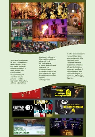 Sfogliando il calendario
delle manifestazioni che
animano le città
dell’Umbria balza
all’occhio la varietà delle
esperienze e la
molteplicità delle
iniziative tradizionali alle
quali si affiancano le più
diverse espressioni della
creatività
contemporanea.
Sono tante le ragioni per
far festa e ogni evento è
per le comunità locali
l’occasione attesa per
confermare identità e
radici, mentre per il
turista diventa
un’opportunità per
accostarsi alle più
genuine e sentite
espressioni della cultura,
dell’arte e del folklore.
In tutte le manifestazioni
i prodotti tipici locali
sono protagonisti delle
Cene della nostra
Ospitalità, di feste e
sagre che si riallacciano
alla grande tradizione
culinaria e popolare: il
tartufo bianco e nero,
l’olio, i vini pregiati, la
norcineria, il formaggio,
il pane ...
 