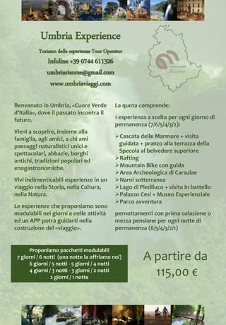La quota comprende:
1 esperienza a scelta per ogni giorno di
permanenza (7/6/5/4/3/2):
Cascata delle Marmore + visita
guidata + pranzo alla terrazza della
Specola al belvedere superiore
Rafting
Mountain Bike con guida
Area Archeologica di Carsulae
Narni sotterranea
Lago di Piediluco + visita in battello
Palazzo Cesi + Museo Esperienziale
Parco avventura
pernottamenti con prima colazione o
mezza pensione per ogni notte di
permanenza (6/5/4/3/2/1)
Proponiamo pacchetti modulabili
7 giorni / 6 notti (una notte la offriamo noi)
6 giorni / 5 notti - 5 giorni / 4 notti
4 giorni / 3 notti - 3 giorni / 2 notti
2 giorni / 1 notte
Benvenuto in Umbria, «Cuore Verde
d’Italia», dove il passato incontra il
futuro.
Vieni a scoprire, insieme alla
famiglia, agli amici, a chi ami
paesaggi naturalistici unici e
spettacolari, abbazie, borghi
antichi, tradizioni popolari ed
enogastronomiche.
Vivi indimenticabili esperienze in un
viaggio nella Storia, nella Cultura,
nella Natura.
Le esperienze che proponiamo sono
modulabili nei giorni e nelle attività
ed un APP potrà guidarti nella
costruzione del «viaggio».
Umbria Experience
Turismo delle esperienze Tour Operator
Infoline +39 0744 611326
umbriarisorse@gmail.com
www.umbriaviaggi.com
A partire da
115,00 €
 