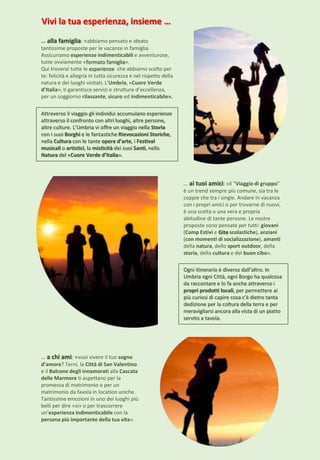 Vivi la tua esperienza, insieme …
… alla famiglia: «abbiamo pensato e ideato
tantissime proposte per le vacanze in famiglia.
Assicuriamo esperienze indimenticabili e avventurose,
tutte ovviamente «formato famiglia».
Qui troverai tutte le esperienze che abbiamo scelto per
te: felicità e allegria in tutta sicurezza e nel rispetto della
natura e dei luoghi visitati. L’Umbria, «Cuore Verde
d’Italia», ti garantisce servizi e strutture d’eccellenza,
per un soggiorno rilassante, sicuro ed indimenticabile».
… ai tuoi amici: «il “Viaggio di gruppo”
è un trend sempre più comune, sia tra le
coppie che tra i single. Andare in vacanza
con i propri amici o per trovarne di nuovi,
è una scelta o una vera e propria
abitudine di tante persone. Le nostre
proposte sono pensate per tutti: giovani
(Camp Estivi e Gite scolastiche), anziani
(con momenti di socializzazione), amanti
della natura, dello sport outdoor, della
storia, della cultura e del buon cibo».
… a chi ami: «vuoi vivere il tuo sogno
d’amore? Terni, la Città di San Valentino
e il Balcone degli innamorati alla Cascata
delle Marmore ti aspettano per la
promessa di matrimonio e per un
matrimonio da favola in location uniche.
Tantissime emozioni in uno dei luoghi più
belli per dire «si» o per trascorrere
un’esperienza indimenticabile con la
persona più importante della tua vita».
Ogni itinerario è diverso dall’altro. In
Umbria ogni Città, ogni Borgo ha qualcosa
da raccontare e lo fa anche attraverso i
propri prodotti locali, per permettere ai
più curiosi di capire cosa c’è dietro tanta
dedizione per la coltura della terra e per
meravigliarsi ancora alla vista di un piatto
servito a tavola.
Attraverso il viaggio gli individui accumulano esperienze
attraverso il confronto con altri luoghi, altre persone,
altre culture. L’Umbria vi offre un viaggio nella Storia
con i suoi Borghi e le fantastiche Rievocazioni Storiche,
nella Cultura con le tante opere d’arte, i Festival
musicali o artistici, la misticità dei suoi Santi, nella
Natura del «Cuore Verde d’Italia».
 