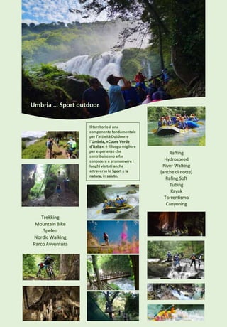 Umbria … Sport outdoor
Rafting
Hydrospeed
River Walking
(anche di notte)
Rafing Soft
Tubing
Kayak
Torrentismo
Canyoning
Il territorio è una
componente fondamentale
per l’attività Outdoor e
l’Umbria, «Cuore Verde
d’Italia», è il luogo migliore
per esperienze che
contribuiscono a far
conoscere e promuovere i
luoghi visitati anche
attraverso lo Sport e la
natura, in salute.
Trekking
Mountain Bike
Speleo
Nordic Walking
Parco Avventura
 