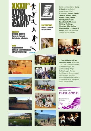 Da 32 anni ospitiamo Camp
di Sport nei bellissimi
impianti sportivi di
Acquaparta (Basket, Calcio,
Calcetto, Volley, Tennis,
Nuoto, Karate, Tennis
Tavolo), Natura alla
Cascata delle Marmore
(Rafting, Trekking,
Mountain Bike, Speleo,
River Wolking …) e Camp di
Musica nella meravigliosa
cornice di Palazzo Cesi.
La Casa dei Camp è il San
Francesco Hostel. Affiliato al
CTG) il San Francesco Hostel
è una delle tappe del
Cammino degli Angeli
(Pellegrinaggio Roma /
Assisi), punto di partenza di
molti sentieri trekking
percorribili a piedi e in bike e
il ristorante serve la migliore
cucina tipica umbra.
 
