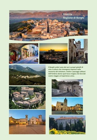 Il Borghi umbri sono dei veri e propri gioielli di
arte e cultura che rimangono impressi nella
memoria del visitatore. Inoltre i paesaggi collinari
dell’Umbria danno quel tocco magico che farà del
vostro viaggio un’esperienza unica.
Umbria
Regione di Borghi
 