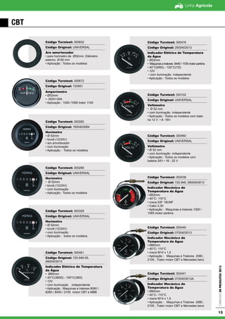Linha Agrícola
CatálogodeProdutos2013
13
CBT
Código Turotest: 300832
Código Original: UNIVERSAL
Aro amortecedor
• para horimetro de Ø52mm. Diâmetro
externo Ø 60 mm
• Aplicação : Todos os modelos
Código Turotest: 300672
Código Original: 720951
Amperímetro
• Ø52mm
• -30/0/+30A
• Aplicação : 1000 /1065 trator 1105
Código Turotest: 300282
Código Original: 1600403064
Horímetro
• Ø 52mm
• bivolt (12/24V)
• aro amortecedor
• com iluminação
• Aplicação : Todos os modelos
Código Turotest: 300285
Código Original: UNIVERSAL
Horímetro
• Ø 52mm
• bivolt (12/24V)
• com iluminação
• Aplicação : Todos os modelos
Código Turotest: 300328
Código Original: UNIVERSAL
Horímetro
• Ø 52mm
• bivolt (12/24V)
• com iluminação
• Aplicação : todos os modelos
Código Turotest: 300461
Código Original: 720.948-05,
0800403013
Indicador Elétrico de Temperatura
da Água
• Ø60mm
• 40°C(380Ω) - 100°C(38Ω)
• 12V
• com iluminação independente
• Aplicação : Maquinas e tratores 8060 /
8260 / 8450 / 2105 motor CBT e MBB
Código Turotest: 300476
Código Original: 2500403013
Indicador Elétrico de Temperatura
da Água
• Ø52mm
• Máquinas e tratores 8440 / 1105 motor perkins
• 40°C(69Ω) - 120°C(7Ω)
• 12V
• com iluminação independente
• Aplicação : Todos os modelos
Código Turotest: 300102
Código Original: UNIVERSAL
Voltímetro
• Ø 52 mm
• com iluminação independente
• Aplicação : Todos os modelos com bate-
ria 12 V • 8 -16V
Código Turotest: 300460
Código Original: UNIVERSAL
Voltímetro
• Ø 52 mm
• com iluminação independente
• Aplicação : Todos os modelos com
bateira 24V • 16 - 32 V
Código Turotest: 302438
Código Original: 720.948, 0900403013
Indicador Mecânico de
Temperatura da Água
• Ø52mm
• 40°C- 110°C
• rosca 5/8” 18UNF
• Cabo 2,30
• Aplicação : Maquinas e tratores 1000 /
1065 motor perkins
Código Turotest: 302440
Código Original: 0700403013
Indicador Mecânico de
Temperatura da Água
• Ø60mm
• 40°C- 110°C
• rosca M14 x 1,5
• Aplicação : Maquinas e Tratores 2080 ,
2105 , Trator motor CBT e Mercedes benz
Código Turotest: 302441
Código Original: 0700403013A
Indicador Mecânico de
Temperatura da Água
• Ø60mm
• 40°C- 110°C
• rosca M14 x 1,5
• Aplicação : Maquinas e Tratores 2080 ,
2105 , Trator motor CBT e Mercedes benz
 