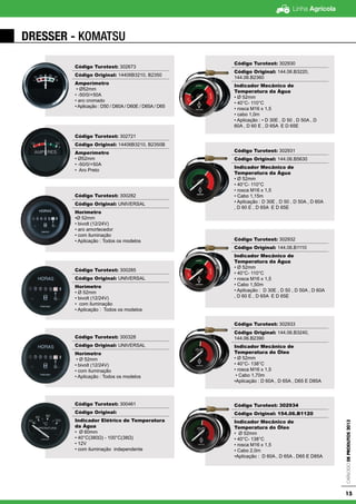 Linha Agrícola
CatálogodeProdutos2013
15
DRESSER - KOMATSU
Código Turotest: 302673
Código Original: 14406B3210, B2350
Amperímetro
• Ø52mm
• -50/0/+50A
• aro cromado
• Aplicação : D50 / D60A / D60E / D65A / D65
Código Turotest: 302721
Código Original: 14406B3210, B2350B
Amperímetro
• Ø52mm
• -50/0/+50A
• Aro Preto
Código Turotest: 300282
Código Original: UNIVERSAL
Horímetro
•Ø 52mm
• bivolt (12/24V)
• aro amortecedor
• com iluminação
• Aplicação : Todos os modelos
Código Turotest: 300285
Código Original: UNIVERSAL
Horímetro
• Ø 52mm
• bivolt (12/24V)
• com iluminação
• Aplicação : Todos os modelos
Código Turotest: 300328
Código Original: UNIVERSAL
Horímetro
• Ø 52mm
• bivolt (12/24V)
• com iluminação
• Aplicação : Todos os modelos
Código Turotest: 300461
Código Original:
Indicador Elétrico de Temperatura
da Água
• Ø 60mm
• 40°C(380Ω) - 100°C(38Ω)
• 12V
• com iluminação independente
Código Turotest: 302930
Código Original: 144.06.B3220,
144.06.B2360
Indicador Mecânico de
Temperatura da Água
• Ø 52mm
• 40°C- 110°C
• rosca M16 x 1,5
• cabo 1,0m
• Aplicação : • D 30E , D 50 , D 50A , D
60A , D 60 E , D 65A E D 65E
Código Turotest: 302931
Código Original: 144.06.B5630
Indicador Mecânico de
Temperatura da Água
• Ø 52mm
• 40°C- 110°C
• rosca M16 x 1,5
• Cabo 1,15m
• Aplicação : D 30E , D 50 , D 50A , D 60A
, D 60 E , D 65A E D 65E
Código Turotest: 302932
Código Original: 144.06.B1110
Indicador Mecânico de
Temperatura da Água
• Ø 52mm
• 40°C- 110°C
• rosca M16 x 1,5
• Cabo 1,50m
• Aplicação : D 30E , D 50 , D 50A , D 60A
, D 60 E , D 65A E D 65E
Código Turotest: 302933
Código Original: 144.06.B3240,
144.06.B2390
Indicador Mecânico de
Temperatura do Óleo
• Ø 52mm
• 40°C- 138°C
• rosca M16 x 1,5
• Cabo 1,70m
•Aplicação : D 60A , D 65A , D65 E D85A
Código Turotest: 302934
Código Original: 154.06.B1120
Indicador Mecânico de
Temperatura do Óleo
• Ø 52mm
• 40°C- 138°C
• rosca M16 x 1,5
• Cabo 2,0m
•Aplicação : D 60A , D 65A , D65 E D85A
 