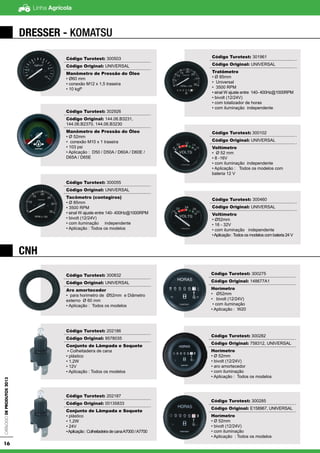Linha AgrícolaCatálogodeProdutos2013
16
DRESSER - KOMATSU
CNH
Código Turotest: 300503
Código Original: UNIVERSAL
Manômetro de Pressão do Óleo
• Ø60 mm
• conexão M12 x 1,5 traseira
• 10 kgf²
Código Turotest: 302926
Código Original: 144.06.B3231,
144.06.B2370, 144.06.B3230
Manômetro de Pressão do Óleo
• Ø 52mm
• conexão M10 x 1 traseira
• 103 psi
• Aplicação : D50 / D50A / D60A / D60E /
D65A / D65E
Código Turotest: 300055
Código Original: UNIVERSAL
Tacômetro (contagiros)
• Ø 85mm
• 3500 RPM
• sinal W ajuste entre 140- 400Hz@1000RPM
• bivolt (12/24V)
• com iluminação independente
• Aplicação : Todos os modelos
Código Turotest: 301961
Código Original: UNIVERSAL
Tratômetro
• Ø 85mm
• Universal
• 3500 RPM
• sinal W ajuste entre 140- 400Hz@1000RPM
• bivolt (12/24V)
• com totalizador de horas
• com iluminação independente
Código Turotest: 300102
Código Original: UNIVERSAL
Voltímetro
• Ø 52 mm
• 8 -16V
• com iluminação independente
• Aplicação : Todos os modelos com
bateria 12 V
Código Turotest: 300460
Código Original: UNIVERSAL
Voltímetro
• Ø52mm
• 16 - 32V
• com iluminação independente
•Aplicação :Todos os modelos com bateria 24 V
Código Turotest: 300832
Código Original: UNIVERSAL
Aro amortecedor
• para horimetro de Ø52mm e Diâmetro
externo Ø 60 mm
• Aplicação : Todos os modelos
Código Turotest: 202186
Código Original: 9578035
Conjunto de Lâmpada e Soquete
▪ Colheitadeira de cana
• plástico
• 1,2W
• 12V
• Aplicação : Todos os modelos
Código Turotest: 202187
Código Original: 00135833
Conjunto de Lâmpada e Soquete
• plástico
• 1,2W
• 24V
•Aplicação:ColheitadeiradecanaA7000/A7700
Código Turotest: 300275
Código Original: 148677A1
Horímetro
• Ø52mm
• bivolt (12/24V)
• com iluminação
• Aplicação : W20
Código Turotest: 300282
Código Original: 758312, UNIVERSAL
Horímetro
• Ø 52mm
• bivolt (12/24V)
• aro amortecedor
• com iluminação
• Aplicação : Todos os modelos
Código Turotest: 300285
Código Original: E158967, UNIVERSAL
Horímetro
• Ø 52mm
• bivolt (12/24V)
• com iluminação
• Aplicação : Todos os modelos
 