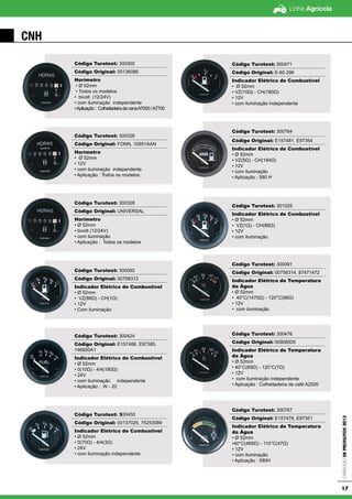 Linha Agrícola
CatálogodeProdutos2013
17
CNH
Código Turotest: 300300
Código Original: 00136086
Horímetro
• Ø 52mm
• Todos os modelos
• bivolt (12/24V)
• com iluminação independente
•Aplicação: ColheitadeiradecanaA7000/A7700
Código Turotest: 300326
Código Original: FONN, 10951AAN
Horímetro
• Ø 52mm
• 12V
• com iluminação independente
• Aplicação : Todos os modelos
Código Turotest: 300328
Código Original: UNIVERSAL
Horímetro
• Ø 52mm
• bivolt (12/24V)
• com iluminação
• Aplicação : Todos os modelos
Código Turotest: 300092
Código Original: 00758313
Indicador Elétrico de Combustível
• Ø 52mm
• VZ(88Ω) - CH(1Ω)
• 12V
• Com iluminação
Código Turotest: 300424
Código Original: E157486, E97385,
146920A1
Indicador Elétrico de Combustível
• Ø 52mm
• 0(10Ω) - 4/4(180Ω)
• 24V
• com iluminação independente
• Aplicação : W - 20
Código Turotest: 300450
Código Original: 00137025, 75253089
Indicador Elétrico de Combustível
• Ø 52mm
• 0(70Ω) - 4/4(3Ω)
• 24V
• com iluminação independente
Código Turotest: 300471
Código Original: E-60 296
Indicador Elétrico de Combustível
• Ø 52mm
• VZ(10Ω) - CH(180Ω)
• 12V
• com iluminação independente
Código Turotest: 300764
Código Original: E157481, E97354
Indicador Elétrico de Combustível
• Ø 52mm
• VZ(5Ω) - CH(184Ω)
• 12V
• com iluminação
• Aplicação : 580 H
Código Turotest: 301025
Indicador Elétrico de Combustível
• Ø 52mm
• VZ(1Ω) - CH(88Ω)
• 12V
• com iluminação
Código Turotest: 300091
Código Original: 00758314, 87471472
Indicador Elétrico de Temperatura
da Água
• Ø 52mm
• 40°C(1470Ω) - 120°C(99Ω)
• 12V
• com iluminação
Código Turotest: 300476
Código Original: 00908505
Indicador Elétrico de Temperatura
da Água
• Ø 52mm
• 40°C(69Ω) - 120°C(7Ω)
• 12V
• com iluminação independente
• Aplicação : Colheitadeira de café A2000
Código Turotest: 300767
Código Original: E157478, E97351
Indicador Elétrico de Temperatura
da Água
• Ø 52mm
•40°C(469Ω) - 110°C(47Ω)
• 12V
• com iluminação
• Aplicação : 580H
 