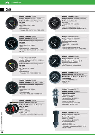 Linha AgrícolaCatálogodeProdutos2013
18
CNH
Código Turotest: 300768
Código Original: E157477, E97358
Indicador Elétrico de Temperatura
da Água
• Ø 52mm
• 40°C(469Ω) - 160°C(13Ω)
• 12V
• com iluminação
• Aplicação : 580H / W18 / W20 / W20B / W36
Código Turotest: 300802
Código Original: 00134514
Indicador Elétrico de Temperatura
da Água
• Ø 52mm
• 40°C(380Ω) - 120°C(20Ω)
• 24V
• com iluminação independente
• Aplicação : Colheitadeira de cana A7000
/ A7700
Código Turotest: 300827
Código Original: 148075A1, 146921A1,
E157490, E97389
Indicador Elétrico de Temperatura
da Água
• Ø 52mm
•40°C(470Ω) - 97°C(68Ω)
• 24V
• com iluminação
• Aplicação : W18 / W20 / W20B / W36
Código Turotest: 302929
Código Original: E - 97.388, L - 35945
Indicador Elétrico de Temperatura
da Água
• Ø 52mm
• 40°C(300Ω) - 160°C(50Ω)
• 24V
• com iluminação
• Aplicação : W 18 , W20 , W20B E W36
Código Turotest: 302438
Código Original: 09991-AB
Indicador Mecânico de Tempera-
tura da Água
• Ø52mm
• 40°C- 110°C
• rosca 5/8” 18UNF
• Cabo 2,30m
• Aplicação : Adaptação relogio mecanico
Código Turotest: 300452
Código Original: 00180678, 00900000
Indicador de Pressão
• Ø 52mm
• 0 psi(240Ω) - 125 psi(33Ω)
• 24V
• com iluminação independente
•Aplicação:ColheitadeiradecanaA7000/A7700
Código Turotest: 300465
Código Original: 00908512
Indicador de Pressão
• Ø 52mm
• 0 bar(10Ω) - 10 bar(180Ω)
• 24V
• com iluminação independente
•Aplicação:ColheitadeiradecanaA7000/A7700
Código Turotest: 300488
Código Original: E-61.355
Manômetro de Pressão do Ar
• conexão 1/8 NPT traseira
• 10 bar
• com iluminação independente
Código Turotest: 300747
Código Original: A56.447/ E61387
Manômetro de Pressão do Óleo da
Transmissão
• conexão 1/8 NPT traseira
• 300 lbf/ pol²
• (21 bar)
Código Turotest: 300172
Código Original: 00180619
Sensor Magnético
•Colheitadeira de cana
• rosca 3/4” 16UNF
• tensão 4,5Vca @1000RPM
• Comprimento 45mm
• corpo em inox 304
• conector terminais fast on 6,3
• Aplicação : A7000 / 7700
Código Turotest: 300180
Código Original: 00824188
Sensor Magnético
• rosca 5/8” 18UNF
• tensão 4,5Vca @1000RPM
• Comprimento 45mm
• corpo em nylon
• terminais fast on 6,3
• Aplicação : Colheitadeiras TC 55 / TC 57
/ TC 59 / 5059
 