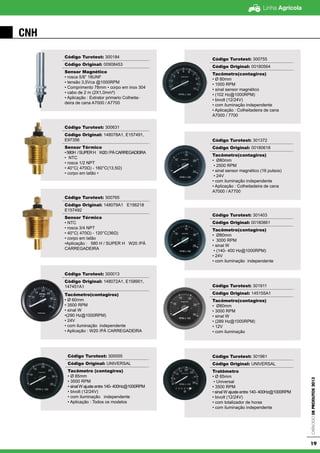 Linha Agrícola
CatálogodeProdutos2013
19
CNH
Código Turotest: 300184
Código Original: 00908453
Sensor Magnético
• rosca 5/8” 18UNF
• tensão 3,5Vca @1000RPM
• Comprimento 78mm • corpo em inox 304
• cabo de 2 m (2X1,0mm²)
• Aplicação : Extrator primario Colheita-
deira de cana A7000 / A7700
Código Turotest: 300631
Código Original: 148078A1, E157491,
E97356
Sensor Térmico
•580H /SUPERH W20/PÁCARREGADEIRA
• NTC
• rosca 1/2 NPT
• 40°C( 470Ω) - 160°C(13,5Ω)
• corpo em latão •
Código Turotest: 300765
Código Original: 148079A1 E156218
E157492
Sensor Térmico
• NTC
• rosca 3/4 NPT
• 40°C( 470Ω) - 120°C(36Ω)
• corpo em latão
•Aplicação : 580 H / SUPER H W20 /PÁ
CARREGADEIRA
Código Turotest: 300013
Código Original: 148072A1, E158901,
147451A1
Tacômetro(contagiros)
• Ø 60mm
• 3500 RPM
• sinal W
•(290 Hz@1000RPM)
• 24V
• com iluminação independente
• Aplicação : W20 /PÁ CARREGADEIRA
Código Turotest: 300055
Código Original: UNIVERSAL
Tacômetro (contagiros)
• Ø 85mm
• 3500 RPM
• sinal W ajuste entre 140- 400Hz@1000RPM
• bivolt (12/24V)
• com iluminação independente
• Aplicação : Todos os modelos
Código Turotest: 300755
Código Original: 00180564
Tacômetro(contagiros)
• Ø 80mm
• 1000 RPM
• sinal sensor magnético
• (102 Hz@1000RPM)
• bivolt (12/24V)
• com iluminação independente
• Aplicação : Colheitadeira de cana
A7000 / 7700
Código Turotest: 301372
Código Original: 00180618
Tacômetro(contagiros)
• Ø80mm
• 2500 RPM
• sinal sensor magnético (16 pulsos)
• 24V
• com iluminação independente
• Aplicação : Colheitadeira de cana
A7000 / A7700
Código Turotest: 301403
Código Original: 00180861
Tacômetro(contagiros)
• Ø80mm
• 3000 RPM
• sinal W
• (140- 400 Hz@1000RPM)
• 24V
• com iluminação independente
Código Turotest: 301911
Código Original: 145155A1
Tacômetro(contagiros)
• Ø80mm
• 3000 RPM
• sinal W
• (289 Hz@1000RPM)
• 12V
• com iluminação
Código Turotest: 301961
Código Original: UNIVERSAL
Tratômetro
• Ø 85mm
• Universal
• 3500 RPM
• sinal W ajuste entre 140- 400Hz@1000RPM
• bivolt (12/24V)
• com totalizador de horas
• com iluminação independente
 