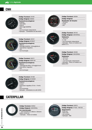 Linha AgrícolaCatálogodeProdutos2013
20
CNH
CATERPILLAR
Código Turotest: 300094
Código Original:
Sinalizador de funções
• Ø 52mm
• 4 leds
• 24V
Código Turotest: 300102
Código Original: UNIVERSAL
Voltímetro
• Ø 52 mm
• 8 -16V
• com iluminação independente
• Aplicação : Todos os modelos com
bateria 12 V
Código Turotest: 300460
Código Original: UNIVERSAL
Voltímetro
• Ø 52 mm
• 16 - 32 V
• com iluminação independente
• Aplicação : Todos os modelos com
bateira 24V
Código Turotest: 300832
Código Original: UNIVERSAL
Aro amortecedor
• para horimetro de Ø52mm. Diâmetro
externo Ø 60 mm
• Aplicação : Todos os modelos
Código Turotest: 302672
Código Original: 1F7307, 1W5138
Amperímetro
• Ø 52 mm
•-30/0/+30A
• aro cromado
• Aplicação : D6E
Código Turotest: 301991
Código Original: 908593
Tacômetro(contagiros)
• Ø 85mm
• 3000 RPM
• sinal W
• (204 Hz@1000RPM)
• 24V
• com iluminação independente
• Aplicação : Colheitadeira de café A2000
Código Turotest: 302331
Código Original: 9578037
Tacômetro(contagiros)
• Ø80mm
• 240Hz@1200RPM / 879Hz@30Km/h
• sinal sensor magnético
• 12V
• com iluminação
Código Turotest: 302371
Código Original: 84991164
Tacômetro(contagiros)
• Ø80mm
• 240Hz@1200 RPM / 577Hz@30 Km/h
• sinal sensor magnético
• 12V
• com iluminação
Código Turotest: 301068
Código Original: 00180565
Tacômetro(contagiros)
• Ø 80mm
• 4 Km/h
• sinal sensor magnético (73 Hz = 1 Km/h)
• 24V
• com iluminação
• Aplicação : colheitadeira de café A2000
 