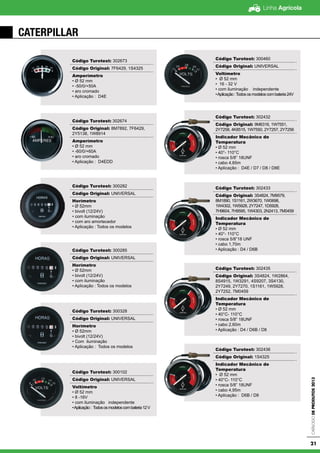 Linha Agrícola
CatálogodeProdutos2013
21
CATERPILLAR
Código Turotest: 302673
Código Original: 7F6429, 1S4325
Amperímetro
• Ø 52 mm
• -50/0/+50A
• aro cromado
• Aplicação : D4E
Código Turotest: 302674
Código Original: 8M7892, 7F6429,
2Y5138, 1W8914
Amperímetro
• Ø 52 mm
• -60/0/+60A
• aro cromado
• Aplicação : D4EDD
Código Turotest: 300282
Código Original: UNIVERSAL
Horímetro
• Ø 52mm
• bivolt (12/24V)
• com iluminação
• com aro amortecedor
• Aplicação : Todos os modelos
Código Turotest: 300285
Código Original: UNIVERSAL
Horímetro
• Ø 52mm
• bivolt (12/24V)
• com iluminação
• Aplicação : Todos os modelos
Código Turotest: 300328
Código Original: UNIVERSAL
Horímetro
• Ø 52mm
• bivolt (12/24V)
• Com iluminação
• Aplicação : Todos os modelos
Código Turotest: 300102
Código Original: UNIVERSAL
Voltímetro
• Ø 52 mm
• 8 -16V
• com iluminação independente
•Aplicação: Todososmodeloscombateria12V
Código Turotest: 300460
Código Original: UNIVERSAL
Voltímetro
• Ø 52 mm
• 16 - 32 V
• com iluminação independente
•Aplicação:Todososmodeloscombateria24V
Código Turotest: 302432
Código Original: 9M6316, 1W7551,
2Y7258, 4K8515, 1W7550, 2Y7257, 2Y7256
Indicador Mecânico de
Temperatura
• Ø 52 mm
• 40°- 110°C
• rosca 5/8” 18UNF
• cabo 4,65m
• Aplicação : D4E / D7 / D8 / D8E
Código Turotest: 302433
Código Original: 3S4824, 7M9579,
8M1890, 1S1161, 2W3670, 1W0698,
1W4302, 1W5928, 2Y7247, 1D5928,
7H9604, 7H9595, 1W4303, 2N2413, 7M0459
Indicador Mecânico de
Temperatura
• Ø 52 mm
• 40°- 110°C
• rosca 5/8”18 UNF
• cabo 1,70m
• Aplicação : D4 / D6B
Código Turotest: 302435
Código Original: 3S4824, 1W2864,
8S4915, 1W3291, 4S9207, 3S4130,
2Y7249, 2Y7270, 1S1161, 1W5928,
2Y7252, 7M0459
Indicador Mecânico de
Temperatura
• Ø 52 mm
• 40°C- 110°C
• rosca 5/8” 18UNF
• cabo 2,60m
• Aplicação : D4 / D6B / D8
Código Turotest: 302436
Código Original: 1S4325
Indicador Mecânico de
Temperatura
• Ø 52 mm
• 40°C- 110°C
• rosca 5/8” 18UNF
• cabo 4,95m
• Aplicação : D6B / D8
 