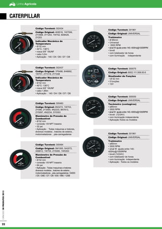 Linha AgrícolaCatálogodeProdutos2013
22
CATERPILLAR
Código Turotest: 302434
Código Original: 4K8516, 1W7556,
2Y3568, 3Y1253, 1W702, 6D8429,
2Y253
Indicador Mecânico de
Temperatura
• Ø 52 mm
• 40°C- 138°C
• rosca 5/8” 18UNF
• cabo 3,0m
• Aplicação : 140 / D4 / D6 / D7 / D8
Código Turotest: 302437
Código Original: 1P5486, 6H6692,
1W701, 2Y7218, 2Y7248
Indicador Mecânico de
Temperatura
• Ø 52 mm
• 40°C- 138°C
• rosca 5/8” 18UNF
• cabo 1,85m
• Aplicação : 140 / D4 / D6 / D7 / D8
Código Turotest: 300483
Código Original: 6N3272, 1W703,
2Y096, 2Y3565, 4N2233, 8N7813,
2Y5097, 4N2234, 5Y0353
Manômetro de Pressão do
Combustível
• Ø 52 mm
• conexão 1/8 NPT traseira
• 32 psi
• Aplicação : Todas máquinas e tratores,
diversos modelos , tratores de esteira ,
motoniveladoras , pás-carregadeiras
Código Turotest: 300484
Código Original: 5M1065, 5A3072,
4S8812, 1W705, 2Y5095, 1W5353
Manômetro de Pressão do
Combustível
• Ø 52 mm
• conexão 1/8 NPT traseira
• 64 psi
• Aplicação : Todas maquinas e tratores
diversos modelos , tratores de esteira ,
motoniveladoras , pás-carregadeiras D4DD
/ D5 / D6E / D7 / D8 / 930 / 966 / 120B
Código Turotest: 300055
Código Original: UNIVERSAL
Tacômetro (contagiros)
• Ø 85mm
• 3500 RPM
• sinal W ajuste entre 140-
400Hz@1000RPM
• bivolt (12/24V)
• com iluminação independente
• Aplicação : Todos os modelos
Código Turotest: 301961
Código Original: UNIVERSAL
Tratômetro
• Ø 85mm
• Universal
• 3500 RPM
• sinal W ajuste entre 140- 400Hz@1000RPM
• bivolt
• com totalizador de horas
• com iluminação independente
Código Turotest: 300075
Código Original: 8002.111.508.00.6
Sinalizador de Funções
• Ø 52 mm
• 5 funções
• 12V
Código Turotest: 300055
Código Original: UNIVERSAL
Tacômetro (contagiros)
• ø85mm
• 3500 RPM
• sinal W ajuste entre 140- 400Hz@1000RPM
• bivolt (12/24V)
• com iluminação independente
• Aplicação:Todos os modelos
Código Turotest: 301961
Código Original: UNIVERSAL
Tratômetro
• ø85mm
• 3500 RPM
• sinal W ajuste entre 140-
400Hz@1000RPM
• bivolt (12/24V)
• com totalizador de horas
• com iluminação independente
• Aplicação : Todos os modelos
 