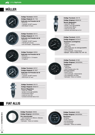 Linha AgrícolaCatálogodeProdutos2013
24
MÜLLER
Código Turotest: 300509
Código Original: BC 7182
Indicador de Pressão do Ar
• Ø 52 mm
• conexão 1/8 NPT traseira
• 200 lbf/pol² (14 bar)
Código Turotest: 302113
Código Original: BC 7473
Indicador de Pressão do Ar
• Ø 52 mm
• conexão 1/8 NPT traseira
• 150 lbf/ pol² (10 bar)
• com iluminação independente
Código Turotest: 300503
Indicador de Pressão do Ar
• Ø 60 mm
• conexão M12 x 1,5 traseira
• 10 kgf/cm²
Código Turotest: 300747
Código Original: BC 8557
Indicador de Pressão do Ar
• Ø 52 mm
• conexão 1/8 NPT traseira
• 300 lb/ pol² (21 bar)
Código Turotest: 300172
Código Original: 68508101
Sensor Magnético
• rosca 3/4” 16UNF
• tensão 4,5Vca @1000RPM
• Comprimento 45mm
• corpo em inox 304
• conector terminais fast on 6,3
Código Turotest: 300176
Código Original: 68508100
Sensor Magnético
• rosca 5/8” 18UNF
• tensão 7,5Vca @1000RPM
• Comprimento 45mm
• corpo em inox 304
• conector terminais fast on 6,3
Código Turotest: 300055
Código Original: 64703417
Tacômetro (contagiros)
• Ø 85mm
• Todos os modelos
• 3500 RPM
• sinal W ajuste entre 140- 400Hz@1000RPM
• bivolt (12/24V)
• com iluminação independente
•Aplicação: Todososmodelos PZC/VAP-SS
Código Turotest: 301961
Código Original: UNIVERSAL
Tratômetro
• Ø 85mm
• 3500 RPM
• sinal W ajuste entre 140-
400Hz@1000RPM
• bivolt (12/24V)
• com iluminação independente
• com totalizador de horas
• Aplicação :Todos os modelos
FIAT ALLIS
Código Turotest: 300832
Código Original: UNIVERSAL
Aro amortecedor
• para horimetro de Ø52mm. Diâmetro
externo Ø 60 mm
• Aplicação : Todos os modelos
Código Turotest: 300282
Código Original: UNIVERSAL
Horímetro
• Ø 52mm
• bivolt (12/24V)
• aro amortecedor
• com iluminação
• Aplicação : Todos os modelos
 