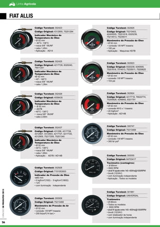 Linha AgrícolaCatálogodeProdutos2013
26
FIAT ALLIS
Código Turotest: 302423
Código Original: 4312905, 75201294
Indicador Mecânico de
Temperatura do Óleo
• Ø 52 mm
• 40°C- 138°C
• rosca 5/8” 18UNF
• cabo 1,45m
• Aplicação : AD14
Código Turotest: 302425
Código Original: 4217728, 8320240,
79011251
Indicador Mecânico de
Temperatura do Óleo
•Ø 52 mm
• 40°- 140°C
• rosca 5/8” 18UNF
• cabo 1,35m
Código Turotest: 302426
Código Original: 4058435
Indicador Mecânico de
Temperatura do Óleo
• Ø 52 mm
• AD7B
• 40°C- 138°C
• rosca 5/8” 18UNF
• cabo 2,50m
Código Turotest: 302437
Código Original: 431298, 4217728,
4312907, 4312903, 4217727, 4217725,
4312909, 75217209, 75201340
Indicador Mecânico de
Temperatura do Óleo
• Ø 52 mm
• 40°C- 138°C
• rosca 5/8” 18UNF
• cabo 1,85m
• Aplicação : AD7B / AD14B
Código Turotest: 302928
Código Original: 7151053003
Indicador de Pressão do Óleo
•ø60 mm
• 0 kgf/cm²(10Ω) - 5 kgf/cm²(180Ω)
• 12V
• com iluminação independente
Código Turotest: 300509
Código Original: 75213468
Manômetro de Pressão do Ar
• Ø 52 mm
• conexão 1/8 NPT traseira
• 200 lb/pol²(14 bar) •
Código Turotest: 302925
Código Original: 75210403,
42400005, 75201618, 8320239,
75214513, 75235011
Manômetro de Pressão do Óleo
• Ø 52 mm
• conexão 1/8 NPT traseira
• 100 psi
• Aplicação : Maquinas HD7B
Código Turotest: 302923
Código Original: 8320239, 4240005,
75201618, 7514513, 75235011, 75200625
Manômetro de Pressão do Óleo
• Ø 52 mm
• conexão 1/8 NPT traseira
• 103 psi
Código Turotest: 302924
Código Original: 4217718, 79022774,
75200628, 4246842, 8321791
Manômetro de Pressão do Óleo
• Ø 52 mm
• conexão M10 x 1 traseira
• 20 Kgf/cm²
• Aplicação : AD14B
Código Turotest: 300747
Código Original: 75213469
Manômetro de Pressão do Óleo
• Ø 52 mm
• conexão 1/8 NPT traseira
• 300 lb/ pol²
Código Turotest: 300055
Código Original: 64703417
Tacômetro (contagiros)
• Ø 85mm
• 3500 RPM
• sinal W ajuste entre 140- 400Hz@1000RPM
• bivolt (12/24V)
• com iluminação independente
• Aplicação : Todos os modelos
Código Turotest: 301961
Código Original: UNIVERSAL
Tratômetro
• Ø 85mm
• Todos os modelos
• 3500 RPM
• sinal W ajuste entre 140- 400Hz@1000RPM
• bivolt (12/24V)
• com totalizador de horas
• com iluminação independente
 