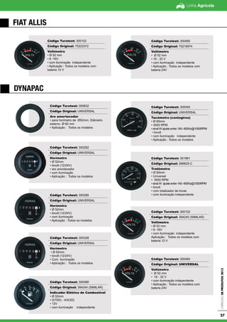Linha Agrícola
CatálogodeProdutos2013
27
FIAT ALLIS
DYNAPAC
Código Turotest: 300102
Código Original: 75223372
Voltímetro
• Ø 52 mm
• 8 -16V
• com iluminação independente
• Aplicação : Todos os modelos com
bateria 12 V
Código Turotest: 300460
Código Original: 75216974
Voltímetro
• Ø 52 mm
• 16 - 32 V
• com iluminação independente
• Aplicação : Todos os modelos com
bateria 24V
Código Turotest: 300832
Código Original: UNIVERSAL
Aro amortecedor
• para horimetro de Ø52mm. Diâmetro
externo Ø 60 mm
• Aplicação : Todos os modelos
Código Turotest: 300282
Código Original: UNIVERSAL
Horímetro
• Ø 52mm
• bivolt (12/24V)
• aro amortecedor
• com iluminação
• Aplicação : Todos os modelos
Código Turotest: 300285
Código Original: UNIVERSAL
Horímetro
• Ø 52mm
• bivolt (12/24V)
• com iluminação
• Aplicação : Todos os modelos
Código Turotest: 300328
Código Original: UNIVERSAL
Horímetro
• Ø 52mm
• bivolt (12/24V)
• Com iluminação
• Aplicação : Todos os modelos
Código Turotest: 300088
Código Original: 394244 (SIMILAR)
Indicador Elétrico de Combustível
• Ø 52mm
• 0(70Ω) - 4/4(3Ω)
• 12V
• com iluminação independente
Código Turotest: 300055
Código Original: UNIVERSAL
Tacômetro (contagiros)
• Ø 85mm
• 3500 RPM
• sinal W ajuste entre 140- 400Hz@1000RPM
• bivolt
• com iluminação independente
• Aplicação : Todos os modelos
Código Turotest: 301961
Código Original: 266625-C
Tratômetro
• Ø 85mm
• Universal
• 3500 RPM
• sinal W ajuste entre 140- 400Hz@1000RPM
• bivolt
• com totalizador de horas
• com iluminação independente
Código Turotest: 300102
Código Original: 394245 (SIMILAR)
Voltímetro
• Ø 52 mm
• 8 -16V
• com iluminação independente
Aplicação : Todos os modelos com
bateria 12 V
Código Turotest: 300460
Código Original: UNIVERSAL
Voltímetro
• Ø 52 mm
• 16 - 32 V
• com iluminação independente
• Aplicação : Todos os modelos com
bateria 24V
 