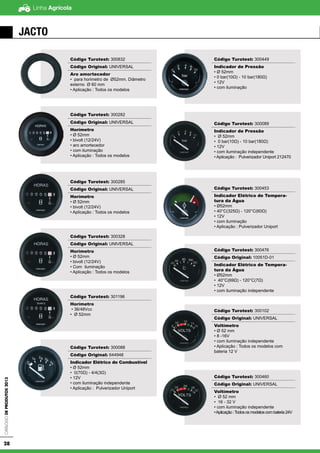 Linha AgrícolaCatálogodeProdutos2013
28
JActo
Código Turotest: 300832
Código Original: UNIVERSAL
Aro amortecedor
• para horimetro de Ø52mm. Diâmetro
externo Ø 60 mm
• Aplicação : Todos os modelos
Código Turotest: 300282
Código Original: UNIVERSAL
Horímetro
• Ø 52mm
• bivolt (12/24V)
• aro amortecedor
• com iluminação
• Aplicação : Todos os modelos
Código Turotest: 300285
Código Original: UNIVERSAL
Horímetro
• Ø 52mm
• bivolt (12/24V)
• Aplicação : Todos os modelos
Código Turotest: 300328
Código Original: UNIVERSAL
Horímetro
• Ø 52mm
• bivolt (12/24V)
• Com iluminação
• Aplicação : Todos os modelos
Código Turotest: 301196
Horímetro
• 36/48Vcc
• Ø 52mm
Código Turotest: 300088
Código Original: 644948
Indicador Elétrico de Combustível
• Ø 52mm
• 0(70Ω) - 4/4(3Ω)
• 12V
• com iluminação independente
• Aplicação : Pulverizador Uniport
Código Turotest: 300449
Indicador de Pressão
• Ø 52mm
• 0 bar(10Ω) - 10 bar(180Ω)
• 12V
• com iluminação
Código Turotest: 300089
Indicador de Pressão
• Ø 52mm
• 0 bar(10Ω) - 10 bar(180Ω)
• 12V
• com iluminação independente
• Aplicação : Pulverizador Uniport 212470
Código Turotest: 300453
Indicador Elétrico de Tempera-
tura da Água
• Ø52mm
• 40°C(325Ω) - 120°C(60Ω)
• 12V
• com iluminação
• Aplicação : Pulverizador Uniport
Código Turotest: 300476
Código Original: 10051D-01
Indicador Elétrico de Tempera-
tura da Água
• Ø52mm
• 40°C(69Ω) - 120°C(7Ω)
• 12V
• com iluminação independente
Código Turotest: 300102
Código Original: UNIVERSAL
Voltímetro
• Ø 52 mm
• 8 -16V
• com iluminação independente
• Aplicação : Todos os modelos com
bateria 12 V
Código Turotest: 300460
Código Original: UNIVERSAL
Voltímetro
• Ø 52 mm
• 16 - 32 V
• com iluminação independente
•Aplicação:Todososmodeloscombateria24V
 