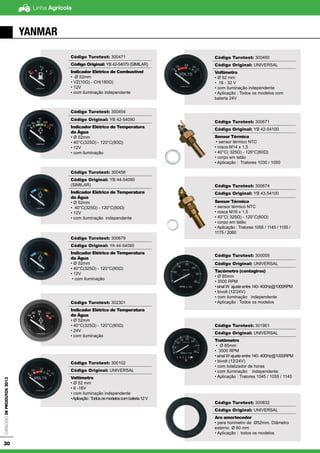 Linha AgrícolaCatálogodeProdutos2013
30
YANMAR
Código Turotest: 300471
Código Original: YB 42-54070 (SIMILAR)
Indicador Elétrico de Combustível
• Ø 52mm
• VZ(10Ω) - CH(180Ω)
• 12V
• com iluminação independente
Código Turotest: 300454
Código Original: YB 42-54090
Indicador Elétrico de Temperatura
da Água
• Ø 52mm
• 40°C(325Ω) - 120°C(60Ω)
• 12V
• com iluminação
Código Turotest: 300456
Código Original: YB 44-54090
(SIMILAR)
Indicador Elétrico de Temperatura
da Água
• Ø 52mm
• 40°C(325Ω) - 120°C(60Ω)
• 12V
• com iluminação independente
Código Turotest: 300679
Código Original: YA 44-54090
Indicador Elétrico de Temperatura
da Àgua
• Ø 52mm
• 40°C(325Ω) - 120°C(60Ω)
• 12V
• com iluminação
Código Turotest: 302301
Indicador Elétrico de Temperatura
da Água
• Ø 52mm
• 40°C(325Ω) - 120°C(60Ω)
• 24V
• com iluminação
Código Turotest: 300102
Código Original: UNIVERSAL
Voltímetro
• Ø 52 mm
• 8 -16V
• com iluminação independente
•Aplicação:Todososmodeloscombateria12V
Código Turotest: 300460
Código Original: UNIVERSAL
Voltímetro
• Ø 52 mm
• 16 - 32 V
• com iluminação independente
• Aplicação : Todos os modelos com
bateria 24V
Código Turotest: 300671
Código Original: YB 42-54100
Sensor Térmico
• sensor térmico NTC
• rosca M14 x 1,5
• 40°C( 325Ω) - 120°C(60Ω)
• corpo em latão
• Aplicação : Tratores 1030 / 1050
Código Turotest: 300674
Código Original: YB 43-54100
Sensor Térmico
• sensor térmico NTC
• rosca M16 x 1,5
• 40°C( 325Ω) - 120°C(60Ω)
• corpo em latão
• Aplicação : Tratores 1055 / 1145 / 1155 /
1175 / 2060
Código Turotest: 300055
Código Original: UNIVERSAL
Tacômetro (contagiros)
• Ø 85mm
• 3500 RPM
• sinal W ajuste entre 140- 400Hz@1000RPM
• bivolt (12/24V)
• com iluminação independente
• Aplicação : Todos os modelos
Código Turotest: 301961
Código Original: UNIVERSAL
Tratômetro
• Ø 85mm
• 3500 RPM
• sinal W ajuste entre 140- 400Hz@1000RPM
• bivolt (12/24V)
• com totalizador de horas
• com iluminação independente
• Aplicação : Tratores 1045 / 1055 / 1145
Código Turotest: 300832
Código Original: UNIVERSAL
Aro amortecedor
• para horimetro de Ø52mm. Diâmetro
externo Ø 60 mm
• Aplicação : todos os modelos
 