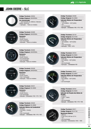 Linha Agrícola
CatálogodeProdutos2013
31
JOHN DEERE - SLC
Código Turotest: 300832
Código Original: UNIVERSAL
Aro amortecedor
• para horimetro de Ø52mm. Diâmetro
externo Ø 60 mm
• Aplicação : Todos os modelos
Código Turotest: 300285
Código Original: UNIVERSAL
Horímetro
• Ø 52mm
• bivolt (12/24V)
• Com iluminação
• Aplicação : Todos os modelos
Código Turotest: 300282
Código Original: UNIVERSAL
Horímetro
• Ø 52mm
• bivolt (12/24V)
• aro amortecedor
• com iluminação
• Aplicação : Todos os modelos
Código Turotest: 300328
Código Original: UNIVERSAL
Horímetro
• Ø 52mm
• bivolt (12/24V)
• Com iluminação
• Aplicação : Todos os modelos
Código Turotest: 300331
Código Original: DQ 49955
Horímetro
• Ø 52mm
• bivolt (12/24V)
• com iluminação
•Aplicação : Colheitadeira 1165 / 1175 / 1185
Código Turotest: 300224
Código Original: DQ 49956
Indicador Elétrico de Combustível
• Ø 52mm
• VZ(185Ω) - CH(4Ω)
• 12V
• Com Iluminação
•Aplicação : Colheitadeira 1165 / 1175 / 1185
Código Turotest: 300466
Código Original: DQ 49952
Indicador Elétrico de Temperatura
• Ø 60 mm
• 40°C(380Ω) - 120°C(20Ω)
• 12V
• com iluminação
•Aplicação : Colheitadeira 1165 / 1175 / 1185
Código Turotest: 202134
Código Original: DQ 61063
Indicador Elétrico de Temperatura
• Ø 52 mm
• 40°C(380Ω) - 120°C(20Ω)
• 12V
• Com Iluminação
• Aplicação : 1X50 / 1X70
Código Turotest: 300323
Código Original: DQ 49953
Indicador Elétrico de Temperatura
• Ø 52 mm
• 40°C(380Ω) - 120°C(20Ω)
• 12V
• com iluminação
• Aplicação : Colheitadeira1185
Código Turotest: 300457
Código Original: DQ 49957
Indicador Elétrico de Temperatura
• Ø 52 mm
• 40°C(380Ω) - 120°C(20Ω)
• 12V
• com iluminação
Código Turotest: 300442
Código Original: DQ 50945
Indicador de Posição das Aletas do
Picador
• Ø 52mm
• (10Ω) - (180Ω)
• 12V
• com iluminação
•Aplicação : Colheitadeira 1165 / 1175 / 1185
Código Turotest: 300011
Código Original: DQ 47192
Manômetro Elétrico
• Ø52mm
• 0 bar (0,5V) 200 bar (3,7V)
• 12V
• com iluminação
• Aplicação : Colheitadeira 1450 / 1550
 