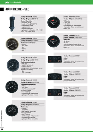Linha AgrícolaCatálogodeProdutos2013
32
JOHN DEERE - SLC
Código Turotest: 300180
Código Original: DQ 13342
Sensor Magnético
• rosca 5/8” 18UNF
• tensão 4,5Vca @1000RPM
• Comprimento 45mm
• corpo em nylon
• terminais fast on 6,3
• Aplicação : Colheitadeira 1175 / 1185 /
6200 / 7200 / 8500 / 8700
Código Turotest: 303321
Código Original: DQ 08907
Tacômetro(contagiros) •
• ø80 mm
• 1500 RPM
• 12 V
• 100 Hz
• SLC
Código Turotest: 300791
Código Original: DQ 49959
Tacômetro(contagiros)
• Ø 80 mm
• 4000RPM / 40Km/h
• rotação- sinal W
•(100@1000RPM) / velocidade- sensor
magnético (ajustável)
• 12V
• com iluminação
Código Turotest: 300055
Código Original: UNIVERSAL
Tacômetro (contagiros)
• Ø 85mm
• 3500 RPM
• sinal W ajuste entre 140-
400Hz@1000RPM
• bivolt (12/24V)
• com iluminação independente
• Aplicação : Todos os modelos
Código Turotest: 301961
Código Original: UNIVERSAL
Tratômetro
• Ø 85mm
• 3500 RPM
• sinal W ajuste entre 140-
400Hz@1000RPM
• bivolt (12/24V)
• com iluminação independente
• com totalizador de horas
• Aplicação : Todos os modelos
Código Turotest: 300460
Código Original: UNIVERSAL
Voltímetro
• Ø 52 mm
• 16 - 32 V
• com iluminação independente
• Aplicação : Todos os modelos com
bateria 24V
Código Turotest: 300102
Código Original: UNIVERSAL
Voltímetro
• Ø 52 mm
• 8 -16V
• com iluminação independente
• Aplicação : Todos os modelos com
bateria 12 V
Código Turotest: 300522
Painel
• 12V
• Aplicação : painel de instrumentos
para linha 6000/7000
Código Turotest: 300520
Código Original: DQ 54304
Painel
• 12V
• Aplicação : painel de instrumentos
para linha 6000/7000
Código Turotest: 300851
Código Original: DQ 49664
Painel
• 12V
• Aplicação : painel de instrumentos
para linha DQ49664
 