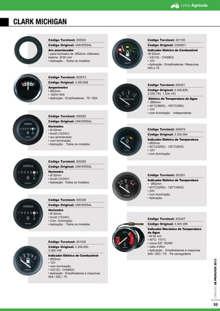 Linha Agrícola
CatálogodeProdutos2013
33
CLARK MICHIGAN
Código Turotest: 300832
Código Original: UNIVERSAL
Aro amortecedor
• para horimetro de Ø52mm. Diâmetro
externo Ø 60 mm
• Aplicação : Todos os modelos
Código Turotest: 302673
Código Original: 3.300.606
Amperímetro
• Ø52mm
• -30/0/+30A
• Aplicação : Empilhadeiras 75 / 55A
Código Turotest: 300282
Código Original: UNIVERSAL
Horímetro
• Ø 52mm
• bivolt (12/24V)
• aro amortecedor
• com iluminação
• Aplicação : Todos os modelos
Código Turotest: 300285
Código Original: UNIVERSAL
Horímetro
• Ø 52mm
• bivolt (12/24V)
• Aplicação : Todos os modelos
Código Turotest: 300328
Código Original: UNIVERSAL
Horímetro
• Ø 52mm
• bivolt (12/24V)
• Com iluminação
• Aplicação : Todos os modelos
Código Turotest: 301025
Código Original: 3.306.830,
3.300.748
Indicador Elétrico de Combustível
• Ø52mm
• 12V
• com iluminação
• VZ(1Ω) - CH(88Ω)
• Aplicação : Empilhadeiras e maquinas
55A / 55C / 75
Código Turotest: 301155
Código Original: 3300601
Indicador Elétrico de Combustível
•Ø 52mm
• VZ(1Ω) - CH(88Ω)
• 12V
• Aplicação : Empilhadeiras / Maquinas
55A e 75
Código Turotest: 300461
Código Original: 3.306.829,
3.330.744, 1.534.143
Elétrico de Temperatura da Água
• Ø60mm
• 40°C(380Ω) - 100°C(38Ω)
• 12V
• com iluminação independente
Código Turotest: 300679
Código Original: 3.305.094
Indicador Elétrico de Temperatura
• Ø52mm
• 40°C(325Ω) - 120°C(60Ω)
• 12V
• com iluminação
Código Turotest: 302301
Indicador Elétrico de Temperatura
• Ø52mm
• 40°C(325Ω) - 120°C(60Ω)
• 24V
• com iluminação
• Aplicação
Código Turotest: 302427
Código Original: 3.300.499
Indicador Mecânico de Temperatura
da Água
• Ø 52 mm
• 40°C- 110°C
• rosca 5/8” 18UNF
• cabo 3,60m
• Aplicação : Empilhadeiras e maquinas
55A / 55C / 75 Pá carregadeira
 