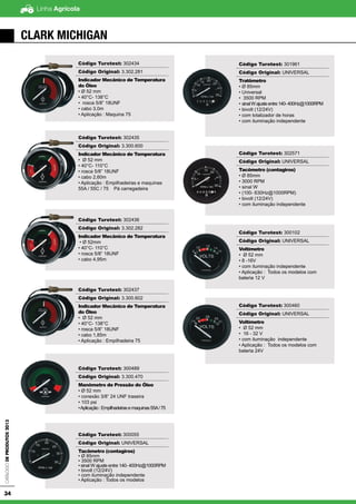 Linha AgrícolaCatálogodeProdutos2013
34
CLARK MICHIGAN
Código Turotest: 302434
Código Original: 3.302.281
Indicador Mecânico de Temperatura
do Óleo
• Ø 52 mm
• 40°C- 138°C
• rosca 5/8” 18UNF
• cabo 3,0m
• Aplicação : Maquina 75
Código Turotest: 302435
Código Original: 3.300.600
Indicador Mecânico de Temperatura
• Ø 52 mm
• 40°C- 110°C
• rosca 5/8” 18UNF
• cabo 2,60m
• Aplicação : Empilhadeiras e maquinas
55A / 55C / 75 Pá carregadeira
Código Turotest: 302436
Código Original: 3.302.282
Indicador Mecânico de Temperatura
• Ø 52mm
• 40°C- 110°C
• rosca 5/8” 18UNF
• cabo 4,95m
Código Turotest: 302437
Código Original: 3.300.602
Indicador Mecânico de Temperatura
do Óleo
• Ø 52 mm
• 40°C- 138°C
• rosca 5/8” 18UNF
• cabo 1,85m
• Aplicação : Empilhadeira 75
Código Turotest: 300489
Código Original: 3.300.470
Manômetro de Pressão do Óleo
• Ø 52 mm
• conexão 3/8” 24 UNF traseira
• 103 psi
•Aplicação:Empilhadeirasemaquinas55A/75
Código Turotest: 300055
Código Original: UNIVERSAL
Tacômetro (contagiros)
• Ø 85mm
• 3500 RPM
• sinal W ajuste entre 140- 400Hz@1000RPM
• bivolt (12/24V)
• com iluminação independente
• Aplicação : Todos os modelos
Código Turotest: 301961
Código Original: UNIVERSAL
Tratômetro
• Ø 85mm
• Universal
• 3500 RPM
• sinalWajusteentre140-400Hz@1000RPM
• bivolt (12/24V)
• com totalizador de horas
• com iluminação independente
Código Turotest: 302571
Código Original: UNIVERSAL
Tacômetro (contagiros)
• Ø 85mm
• 3000 RPM
• sinal W
• (100- 630Hz@1000RPM)
• bivolt (12/24V)
• com iluminação independente
Código Turotest: 300102
Código Original: UNIVERSAL
Voltímetro
• Ø 52 mm
• 8 -16V
• com iluminação independente
• Aplicação : Todos os modelos com
bateria 12 V
Código Turotest: 300460
Código Original: UNIVERSAL
Voltímetro
• Ø 52 mm
• 16 - 32 V
• com iluminação independente
• Aplicação : Todos os modelos com
bateria 24V
 