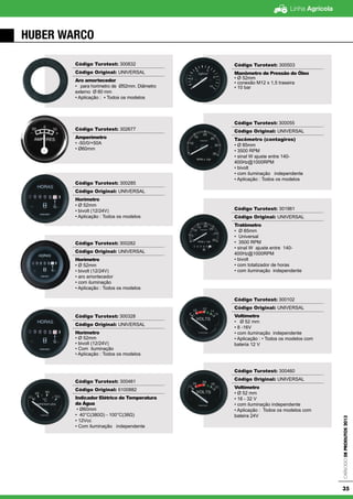 Linha Agrícola
CatálogodeProdutos2013
35
HUBER WARCO
Código Turotest: 300832
Código Original: UNIVERSAL
Aro amortecedor
• para horimetro de Ø52mm. Diâmetro
externo Ø 60 mm
• Aplicação : ▪ Todos os modelos
Código Turotest: 302677
Amperímetro
• -50/0/+50A
• Ø60mm
Código Turotest: 300285
Código Original: UNIVERSAL
Horímetro
• Ø 52mm
• bivolt (12/24V)
• Aplicação : Todos os modelos
Código Turotest: 300282
Código Original: UNIVERSAL
Horímetro
• Ø 52mm
• bivolt (12/24V)
• aro amortecedor
• com iluminação
• Aplicação : Todos os modelos
Código Turotest: 300328
Código Original: UNIVERSAL
Horímetro
• Ø 52mm
• bivolt (12/24V)
• Com iluminação
• Aplicação : Todos os modelos
Código Turotest: 300461
Código Original: 6100882
Indicador Elétrico de Temperatura
da Água
• Ø60mm
• 40°C(380Ω) - 100°C(38Ω)
• 12Vcc
• Com iluminação independente
Código Turotest: 300503
Manômetro de Pressão do Óleo
• Ø 52mm
• conexão M12 x 1,5 traseira
• 10 bar
Código Turotest: 300055
Código Original: UNIVERSAL
Tacômetro (contagiros)
• Ø 85mm
• 3500 RPM
• sinal W ajuste entre 140-
400Hz@1000RPM
• bivolt
• com iluminação independente
• Aplicação : Todos os modelos
Código Turotest: 301961
Código Original: UNIVERSAL
Tratômetro
• Ø 85mm
• Universal
• 3500 RPM
• sinal W ajuste entre 140-
400Hz@1000RPM
• bivolt
• com totalizador de horas
• com iluminação independente
Código Turotest: 300102
Código Original: UNIVERSAL
Voltímetro
• Ø 52 mm
• 8 -16V
• com iluminação independente
• Aplicação : • Todos os modelos com
bateria 12 V
Código Turotest: 300460
Código Original: UNIVERSAL
Voltímetro
• Ø 52 mm
• 16 - 32 V
• com iluminação independente
• Aplicação : Todos os modelos com
bateira 24V
 