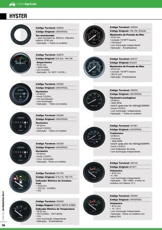 Linha AgrícolaCatálogodeProdutos2013
36
Código Turotest: 300832
Código Original: UNIVERSAL
Aro amortecedor
• para horimetro de Ø52mm. Diâmetro
externo Ø 60 mm
• Aplicação : ▪ Todos os modelos
Código Turotest: 302674
Código Original: 819.224, 169.758
Amperímetro
• Ø 52 mm
• -60/0/+60A
• aro cromado
• Aplicação : HI 150 F / HI150 J
Código Turotest: 300282
Código Original: UNIVERSAL
Horímetro
• Ø 52mm
• bivolt (12/24V)
• aro amortecedor
• com iluminação
• Aplicação : Todos os modelos
Código Turotest: 300285
Código Original: UNIVERSAL
Horímetro
• Ø 52mm
• bivolt (12/24V)
• Aplicação : Todos os modelos
Código Turotest: 300328
Código Original: UNIVERSAL
Horímetro
• Ø 52mm
• bivolt (12/24V)
• Com iluminação
• Aplicação : Todos os modelos
Código Turotest: 301155
Código Original: 819.219, 169.775
Indicador Elétrico de Combus-
tível
• Ø 52 mm
• VZ(1Ω) - CH(88Ω)
• 12V
Código Turotest: 300456
Código Original: 819223, 169779, 819993
Indicador Elétrico de Temperatura
• Ø 52 mm
• 40°C(325Ω) - 120°C(60Ω)
• 12V
• com iluminação independente
• Aplicação : Empilhadeiras
Código Turotest: 300504
Código Original: 169.759, 802246
Manômetro de Pressão do Óleo
• Ø 52 mm
• conexão 1/8 NPT traseira
• 100 lb/pol²
• com iluminação independente
• Aplicação : Empilhadeiras
Código Turotest: 300747
Código Original: 822424
Manômetro de Pressão do Óleo
• Ø 52 mm
• conexão 1/8 NPT traseira
• 300 lb/ pol²
• Aplicação : Empilhadeiras
Código Turotest: 300055
Código Original: UNIVERSAL
Tacômetro (contagiros)
• Ø 85mm
• 3500 RPM
• sinal W ajuste entre 140- 400Hz@1000RPM
• bivolt (12/24V)
• com iluminação independente
• Aplicação : • Todos os modelos
Código Turotest: 301961
Código Original: UNIVERSAL
Tratômetro
• Ø 85mm
• Universal
• 3500 RPM
• sinal W ajuste entre 140- 400Hz@1000RPM
• bivolt (12/24V)
• com totalizador de horas
• com iluminação independente
Código Turotest: 300102
Código Original: 821611
Voltímetro
• Ø 52 mm
• 8 -16V
• com iluminação independente
• Aplicação : 360 / 650E e todos os
modelos com bateria 12 V
Código Turotest: 300460
Código Original: UNIVERSAL
Voltímetro
• Ø 52 mm
• 16 - 32 V
• com iluminação independente
• Aplicação : Todos os modelos com
bateria 24V
HYSTER
 
