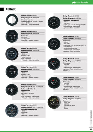 Linha Agrícola
CatálogodeProdutos2013
37
Código Turotest: 300832
Código Original: UNIVERSAL
Aro amortecedor
• para horimetro de Ø52mm. Diâmetro
externo Ø 60 mm
• Aplicação : Todos os modelos
Código Turotest: 300285
Código Original: UNIVERSAL
Horímetro
• Ø 52mm
• bivolt (12/24V)
• Aplicação : Todos os modelos
Código Turotest: 300282
Código Original: UNIVERSAL
Horímetro
• Ø 52mm
• bivolt (12/24V)
• aro amortecedor
• com iluminação
• Aplicação : Todos os modelos
Código Turotest: 300328
Código Original: UNIVERSAL
Horímetro
• Ø 52mm
• bivolt (12/24V)
• Com iluminação
• Aplicação : Todos os modelos
Código Turotest: 300471
Código Original: 8005.111.506.00.3
Indicador Elétrico de
Combustível
• Ø52mm
• VZ(10Ω) - CH(180Ω)
• 12V
• com iluminação independente
• Aplicação : Todos os modelos
Código Turotest: 300075
Código Original: 8002.111.508.00.6
Sinalizador de Funções
• Ø 52 mm
• 5 funções
• 12V
• Aplicação : Todos os modelos
Código Turotest: 300055
Código Original: UNIVERSAL
Tacômetro (contagiros)
• Ø 85mm
• 3500 RPM
• sinal W ajuste entre 140- 400Hz@1000RPM
• com iluminação independente
• Aplicação : Todos os modelos
Código Turotest: 301961
Código Original: UNIVERSAL
Tratômetro
• Ø85mm
• 3500 RPM
• sinal W ajuste entre 140- 400Hz@1000RPM
• bivolt (12/24V)
• com totalizador de horas
• com iluminação independente
• Aplicação : Todos os modelos
Código Turotest: 300102
Código Original: UNIVERSAL
Voltímetro
• Ø 52 mm
• 8 -16V
• com iluminação independente
• Aplicação : Todos os modelos com
bateria 12 V
Código Turotest: 300460
Código Original: UNIVERSAL
Voltímetro
• Ø 52 mm
• 16 - 32 V
• com iluminação independente
• Aplicação : Todos os modelos com
bateria 24V
Código Turotest: 303524
Código Original: UNIVERSAL
Tratômetro
• Ø 100 mm
• 300 RPM
• Totalizador de Horas
• 12 V
• Sinal W
AGRALE
 