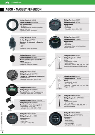 Linha AgrícolaCatálogodeProdutos2013
4
AGCO - Massey Ferguson
Código Turotest: 300832
Código Original: UNIVERSAL
Aro amortecedor
▪ Ø 52 mm
• Para horimetro de Ø52mm. Diâmetro
externo Ø 60 mm
• Aplicação : Todos os modelos
Código Turotest: 200543
Código Original: 067268R1
Bucha plástica para fixar instru-
mento
▪ Interno Ø 7,28mm
• Aplicação : Todos os modelos
Código Turotest: 202186
Código Original: 47834
Conjunto de Lâmpada e Soquete
• Plástico
• 1,2W
• 12V
• Aplicação : Todos os modelos
Código Turotest: 203911
Código Original: 6221179M1
Tampa de Proteção de conectores
com Parafusos
▪ Aplicação : Linha 400, 5000 e 7000
Código Turotest: 204216
Código Original: 622769M1
Tampa inferior com Placa central
▪ Aplicação : Linha 400, 5000 e 7000
Código Turotest: 204108 / 204109
Código Original: 622769M1
Tampa para Proteção regulável
• comprimento 21 / 28 mm
▪ Aplicação : Linha 400, 5000 e 7000
Código Turotest: 302671
Código Original: 3.146.056
Amperímetro
• Ø 52 mm
• -30/0/+30A
• Aplicação : Linha 265
Código Turotest: 302672
Código Original: 487.166
Amperímetro
• Ø 52 mm
• -30/0/+30A
• Aplicação : Linha 50X e 95X
Código Turotest: 302674
Código Original: 3.099.075
Amperímetro
• Ø 52 mm
• -60/0/+60A
• Aplicações : Todas as Colheitadeiras
Massey Ferguson
Código Turotest: 303303
Código Original: 3.587.525
Bóias
• comprimento 224 mm
• VZ 1 / CH 88Ω
• Aplicação : Tratores 265 , 275 , 283 , 290
e para linha Advance de 1995 em diante
Código Turotest: 303301
Código Original: 3.587.526
Bóias
• comprimento 192 mm
• VZ 1 / CH 88Ω
• Aplicação : Tratores 265 , 275 , 283 , 290
Antigos até 1994
Código Turotest: 303302
Código Original: 3.587.719M91
Bóias
• comprimento 333 mm
• VZ 1 / CH 88Ω
Aplicações : Tratores 292 , 297 , 299 e
para linha Advance
Código Turotest: 300282
Código Original: UNIVERSAL
Horímetro
• Ø 52mm
• bivolt (12/24V)
• aro amortecedor
• com iluminação
• Aplicações : Todos os modelos
204108
204109
 