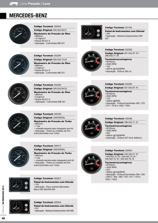 40
Linha Pesada / LeveCatálogodeProdutos2013
Código Turotest: 300503
Código Original: 000.542.06.01
Manômetro de Pressão do Óleo
• Ø60mm
• 10 Kgf/cm²
• Rosca M12x1,5
• Aplicação : Caminhões MB 321
Código Turotest: 302284
Código Original: 000.542.10.02
Manômetro de Pressão do Óleo
• Ø60mm
• 3 Kgf/cm²
• Rosca M12x1,5
• Aplicação : Caminhões MB 321
Código Turotest: 302285
Código Original: 000.542.06.02
Manômetro de Pressão do Óleo
• Ø60mm
• 5 Kgf/cm²
• Rosca M12x1,5
• Aplicação : Caminhões MB 321
Código Turotest: 300339
Código Original: UNIVERSAL
Manômetro de Pressão do Turbo
• Ø52mm
• 1 bar
• conexão escama para mangueira com kit
• Aplicação : Todos os modelos de Ôni-
bus/Caminhões com Turbo
Código Turotest: 300513
Código Original: UNIVERSAL
Manômetro de Pressão do Turbo
• Ø52mm
• 1 bar
• conexão escama para mangueira com kit
• Aplicação : Todos os modelos de Ôni-
bus/Caminhões com Turbo
Código Turotest: 300521
Painel de Instrumentos com Chicote
• 12V
• Aplicação : Para motores Mercedes-
Benz OM 352/OM 364
Código Turotest: 300544
Painel de Instrumentos com Chicote
•12V
• Aplicação : Motores Estacionários OM 366
Código Turotest: 301184
Painel de Instrumentos com Chicote
• 24V
• Aplicação : Motores Estacionários OM
447
Código Turotest: 302262
Código Original: 001.542.97.16 /
386.542.71.16
Tacômetro(contagiros)
• Ø100mm
• 2500 RPM
• 12V
• 297Hz @1000RPM
• Aplicação : Ônibus 355 LA
Código Turotest: 302264
Código Original: 001.542.87.16
Tacômetro(contagiros)
• Ø100mm
• 2500 RPM
• 12V
• 320Hz @RPM
• Aplicação : Ônibus/Caminhões 365 / 370
/ 371 / 1519 a 1932 / 1933
Código Turotest: 302258
Código Original: 386.542.71.16
Tacômetro(contagiros)
• Ø100mm
• 2500 RPM
• 24V
• 265Hz @1000RPM
• Aplicação : Ônibus 447 A/LA 449A/LA
Código Turotest: 300004
Código Original: 345.542.01.16
/ 345.542.73.16 / 345.542.74.16 /
345.542.75.16 / 345.542.76.16
Tacômetro(contagiros)
• Ø100mm
• 2500 RPM
• 24V
• 290Hz @1000RPM
• Aplicação : Ônibus/Caminhões 336 / 355
/ 356 E / 364 / 365 / 370 / 371 / 1519 /
1932 / /1933
mercedes-benz
 