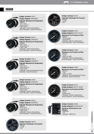 47
Linha Pesada / Leve
CatálogodeProdutos2013
mwm
Código Turotest: 302411
Código Original: UNIVERSAL
Indicador Mecânico de Temperatura
• Ø60mm
• 40°C-110°C
• Rosca M14x1,5
• Cabo 4,00m
• Aplicação : Motores Estacionários,
Grupo Geradores, Grupo Pneumáticos
Código Turotest: 302412
Código Original: UNIVERSAL
Indicador Mecânico de Temperatura
• Ø60mm
• 40°C-110°C
• Rosca M14x1,5
• Cabo 1,00m
• Aplicação : Motores Estacionários,
Grupo Geradores, Grupo Pneumáticos
Código Turotest: 302415
Código Original: UNIVERSAL
Indicador Mecânico de Temperatura
• Ø60mm
• 40°C-110°C
• Rosca M14x1,5
• Cabo 3,00m
• Aplicação : Motores Estacionários Grupo
Geradores Grupo Pneumáticos
Código Turotest: 302421
Código Original: UNIVERSAL
Indicador Mecânico de Temperatura
• Ø60mm
• 40°C-110°C
• Rosca M14x1,5
• Cabo 5,00m
• Aplicação : Motores, Estacionários,
Grupo Geradores, Grupo Pneumáticos
Código Turotest: 302422
Código Original: UNIVERSAL
Indicador Mecânico de Temperatura
• Ø60mm
• 40°C-110°C
• Rosca M14x1,5
• Cabo 6,00m
• Aplicação : Motores, Estacionários,
Grupo Geradores, Grupo Pneumáticos
Código Turotest: 300076
Indicador Sinalizador de Funções
• Ø52mm
• 3 Leds
• 12V
Código Turotest: 302041
Indicador Sinalizador de Funções
• Ø52mm
• 3 Leds
• 24V
Código Turotest: 300321
Código Original: 905.613.110.610
Manômetro de Pressão do Óleo
• Ø60mm
• 100 psi (7 bar)
• Rosca M10x1
• Aplicação : Motores, Estacionários,
Grupo Geradores, Grupo Pneumáticos
Código Turotest: 300488
Manômetro de Pressão do Óleo
• Ø52mm
• 10 bar
• Rosca 1/8” NPT
• Aplicação : Motores, Estacionários,
Grupo Geradores, Grupo Pneumáticos
Código Turotest: 300504
Manômetro de Pressão do Óleo
• Ø52mm
• 7 bar
• Rosca 1/8” NPT
• Aplicação : Motores Estacionários Grupo
Geradores Grupo Pneumáticos
Código Turotest: 300511
Código Original: 905.613.110.620
Manômetro de Pressão do Óleo
• Ø60mm
•10 bar
• Rosca M10x1
• Aplicação : Motores, Estacionários,
Grupo Geradores, Grupo Pneumáticos
Código Turotest: 300535
Código Original: 922.909.800.247
Painel de Instrumentos com
Chicote
• MWM 229
• 12V
• Aplicação : SERIE 229
 