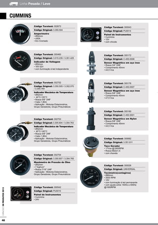 48
Linha Pesada / LeveCatálogodeProdutos2013
Código Turotest: 302673
Código Original: 3.350.504
Amperímetro
• Ø52mm
• ±50A
• Aro Cromado
Código Turotest: 300460
Código Original: 3.015.235 / 3.351.425
Indicador de Voltagem
• Ø52mm
• 16V-32V
• com iluminação à led independente
Código Turotest: 302752
Código Original: 3.350.505 / 3.352.070
/ 3.354.764
Indicador Mecânico de Temperatura
• Ø52mm
• 40°C-120°C
• Rosca 5/8” UNF
• Cabo 1,80m
• Aplicação : Motores Estacionários,
Grupo Geradores, Grupo Pneumáticos
Código Turotest: 302753
Código Original: 3.305.604 / 3.354.763
Indicador Mecânico de Temperatura
• Ø52mm
• 40°C-140°C
• Rosca 5/8” UNF
• Cabo 1,80m
• Aplicação : Motores Estacionários,
Grupo Geradores, Grupo Pneumáticos
Código Turotest: 302754
Código Original: 3.350.607 / 3.354.765
Manômetro de Pressão do Óleo
• Ø52mm
• 7 Kgf/cm²
• Rosca 7/16” UNF
• Aplicação : Motores Estacionários,
Grupo Geradores, Grupo Pneumáticos
Código Turotest: 300542
Código Original: PU0015
Painel de Instrumentos
• Cummins
• 24V
Código Turotest: 300543
Código Original: PU0014
Painel de Instrumentos
• Cummins
• 12V
• com chicote
Código Turotest: 300172
Código Original: C-450.0006
Sensor Magnético em aço inox
• Rosca 3/4” UNF
• Comprimento 45mm
• ≥4,5 Vca
Código Turotest: 300176
Código Original: C-450.0007
Sensor Magnético em aço inox
• Rosca 5/8” UNF
• Comprimento 45mm
• ≥7,5 Vca
Código Turotest: 300180
Código Original: C-450.0001
Sensor Magnético em Nylon
• Rosca 5/8” UNF
• Comprimento 45mm
• ≥4,5 Vca
Código Turotest: 300682
Código Original: 3.351.811
Taco Gerador
• 17Vca @1800RPM
• Rosca M22x1,5
• com chaveta
Código Turotest: 300026
Código Original: UNIVERSAL
Tacômetro(contagiros)
• Ø80mm
• 3500 RPM
• 12V
• com iluminação à led permanente
• com ajuste entre 140Hz e 400Hz
@1000RPM
cummins
 