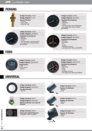 50
Linha Pesada / LeveCatálogodeProdutos2013
ford
universal
perkins
Código Turotest: 203106
Código Original: 73.189
Sensor Térmico
• Tipo NTC
• Corpo Latão
• Rosca 5/8” UNF
Código Turotest: 300026
Código Original: UNIVERSAL
Tacômetro(contagiros)
• Ø80mm
• 3500 RPM
• 12/24V
• com iluminação à led permanente
• com ajuste entre 140Hz e 400Hz
@1000RPM •
Código Turotest: 300055
Código Original: UNIVERSAL
Tacômetro(contagiros)
• Ø85mm
• 3500 RPM
• 12/24V
• com iluminação à led independente
• com ajuste entre 140Hz e 400Hz
@1000RPM
Código Turotest: 300124
Código Original: UNIVERSAL
Tacômetro(contagiros)
•Ø100mm
• 3500 RPM
• 12V
• 5 Leds
• Totalizador de Hora
• com ajuste entre 200Hz @1000RPM
Código Turotest: 302672
Código Original: TAR919797/8
Amperímetro
• ±30A
• Aro Cromado
• Ø52mm
Código Turotest: 300005
Código Original: TAR919797/8
Tacômetro(contagiros)
•Ø60mm
• 4000 RPM
• bivolt
• 5 Leds
• Totalizador de Hora
• com ajuste entre 200Hz @1000RPM
Código Turotest: 300832
Código Original: UNIVERSAL
Aro Amortecedor
• Ø52mm
Código Turotest: 300701
Código Original: UNIVERSAL
Botão de parada com capa de
silicone
Código Turotest: 302031
Caixa para painel impressa
• Aplicação : Todos os painéis
Código Turotest: 202109
Caneca de Sobrepor
• Ø52mm
• Preta
Código Turotest: 202110
Caneca de Sobrepor
• Ø60mm
• Preta
Código Turotest: 202111
Caneca de Sobrepor
• Ø85mm
• Preta
 