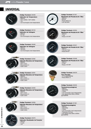 52
Linha Pesada / LeveCatálogodeProdutos2013
Código Turotest: 300456
Indicador de Temperatura
• Ø52mm
• 40°C (325Ω) -120°C (60Ω)
• 12V
• com iluminação à led independente
Código Turotest: 300102
Indicador de Voltagem
• Ø52mm
• 8V-16V
• com iluminação à led independente
Código Turotest: 300460
Indicador de Voltagem
• Ø52mm
• 16V-32V
• com iluminação à led independente
Código Turotest: 302582
Indicador Mecânico de Temperatura
• Ø52mm
• 40°C-110°C
• Rosca M14x1,5
• Cabo 2,00m
Código Turotest: 302581
Indicador Mecânico de Temperatura
• Ø52mm
• 40°C-110°C
• Rosca M14x1,5
• Cabo 2,50m
Código Turotest: 302583
Indicador Mecânico de Temperatura
• Ø52mm
• 40°C-110°C
• Rosca M14x1,5
• Cabo 4,00m
Código Turotest: 302584
Indicador Mecânico de Temperatura
• Ø52mm
• 40°C-110°C
• Rosca M14x1,5
• Cabo 5,00m
Código Turotest: 300076
Indicador Sinalizador de Funções
• Ø52mm
• 3 Leds
• 12V
Código Turotest: 301921
Manômetro de Pressão do Ar / Óleo
• Ø52mm
•160 psi
• Rosca M6x0,75
• com set point
Código Turotest: 300504
Manômetro de Pressão do Ar / Óleo
• Ø52mm
• 7 bar
• Rosca 1/8” NPT
Código Turotest: 300321
Manômetro de Pressão do Ar / Óleo
• Ø60mm
• 100 psi (7 bar)
• Rosca M10x1
Código Turotest: 300488
Manômetro de Pressão do Ar / Óleo
• Ø52mm
• 10 bar
• Rosca 1/8” NPT
Código Turotest: 300276
Taco Gerador
• 10 Vca @1000RPM
• Rosca M22x1,5
Código Turotest: 300055
Tacômetro(contagiros)
• Ø85mm
• 3500 RPM
• 12/24V
• com iluminação à led independente
• com ajuste entre 50Hz e 630Hz
@1000RPM
Código Turotest: 301961
Tacômetro(contagiros)
• Ø85mm
• 3500 RPM
• 12/24V
• com iluminação à led independente
• Totalizador de Hora
• com ajuste entre 50Hz e 630Hz
@1000RPM
universal
 