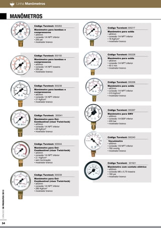 54
Linha Pesada / LeveCatálogodeProdutos2013
Manômetros
Código Turotest: 300263
Manômetro para bombas e
compressores
• ø50mm
• conexão 1/4 NPT inferior
• 250 psi
• mostrador branco
Código Turotest: 300150
Manômetro para bombas e
compressores
• ø50mm
• conexão 1/4 NPT traseira
• 250 psi
• mostrador branco
Código Turotest: 300238
Manômetro para bombas e
compressores
• ø63mm
• conexão 1/4 NPT inferior
• 21 Kgf/cm²
• mostrador branco
Código Turotest: 300041
Manômetro para Oxi-
Combustível (visor Twist-lock)
• ø53mm
• conexão 1/4 NPT inferior
• 28 Kgf/cm²
• mostrador branco
Código Turotest: 300044
Manômetro para Oxi-
Combustível (visor Twist-lock)
• ø53mm
• conexão 1/4 NPT inferior
• 2,1 Kgf/cm²
• sem iluminação
• mostrador branco
Código Turotest: 300039
Manômetro para Oxi-
Combustível (visor Twist-lock)
• ø53mm
• conexão 1/4 NPT inferior
• 280 Kgf/cm²
• mostrador branco
Código Turotest: 300217
Manômetro para solda
• ø63mm
• conexão 1/4 NPT inferior
• 16 Kgf/cm²
• mostrador branco
Código Turotest: 300228
Manômetro para solda
• ø63mm
• conexão 1/4 NPT inferior
• 40 l/ min
• mostrador branco
Código Turotest: 300206
Manômetro para solda
• ø63mm
• conexão 1/4 NPT inferior
• 315 Kgf/cm²
• mostrador branco
Código Turotest: 300267
Manômetro para GNV
• ø50mm
• conexão 1/4 BSP inferior
• 400 bar
• mostrador branco
Código Turotest: 300240
Vacuômetro
• ø50mm
• conexão 1/8 NPT inferior
• 760 mmHg
• mostrador branco
Código Turotest: 301921
Manômetro com contato elétrico
• ø52mm
• conexão M6 x 0,75 traseira
• 160 psi
• mostrador branco
Linha Manômetros
 