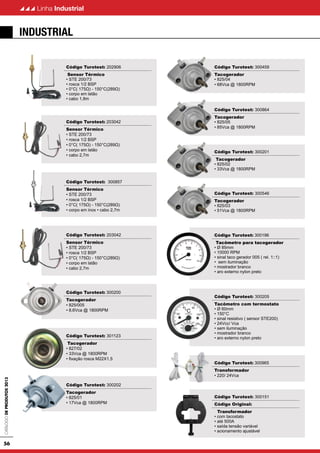 CatálogodeProdutos2013
56
Linha Industrial
Código Turotest: 202906
Sensor Térmico
• STE 200/73
• rosca 1/2 BSP
• 0°C( 175Ω) - 150°C(289Ω)
• corpo em latão
• cabo 1,8m
Código Turotest: 203042
Sensor Térmico
• STE 200/73
• rosca 1/2 BSP
• 0°C( 175Ω) - 150°C(289Ω)
• corpo em latão
• cabo 2,7m
Código Turotest: 300857
Sensor Térmico
• STE 200/73
• rosca 1/2 BSP
• 0°C( 175Ω) - 150°C(289Ω)
• corpo em inox • cabo 2,7m
Código Turotest: 203042
Sensor Térmico
• STE 200/73
• rosca 1/2 BSP
• 0°C( 175Ω) - 150°C(289Ω)
• corpo em latão
• cabo 2,7m
Código Turotest: 300200
Tacogerador
• 825/005
• 8,6Vca @ 1800RPM
Código Turotest: 301123
Tacogerador
• 827/02
• 33Vca @ 1800RPM
• fixação rosca M22X1,5
Código Turotest: 300202
Tacogerador
• 825/01
• 17Vca @ 1800RPM
Código Turotest: 300459
Tacogerador
• 825/04
• 68Vca @ 1800RPM
Código Turotest: 300864
Tacogerador
• 825/05
• 85Vca @ 1800RPM
Código Turotest: 300201
Tacogerador
• 825/02
• 33Vca @ 1800RPM
Código Turotest: 300546
Tacogerador
• 825/03
• 51Vca @ 1800RPM
Código Turotest: 300196
Tacômetro para tacogerador
• Ø 85mm
• 10000 RPM
• sinal taco gerador 005 ( rel. 1::1)
• sem iluminação
• mostrador branco
• aro externo nylon preto
Código Turotest: 300205
Tacômetro com termostato
• Ø 60mm
• 150°C
• sinal resistivo ( sensor STE200)
• 24Vcc/ Vca
• sem iluminação
• mostrador branco
• aro externo nylon preto
Código Turotest: 300965
Transformador
• 220/ 24Vca
Código Turotest: 300151
Código Original:
Transformador
• com tacostato
• até 500A
• saída tensão variável
• acionamento ajustável
industrial
 