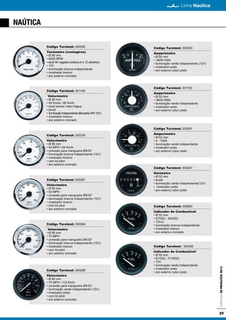 59
Linha Naútica
CatálogodeProdutos2013
NAÚTICA
Código Turotest: 300295
Tacômetro (contagiros)
• Ø 85 mm
• 8000 RPM
• sinal W/ negativo bobina (4 a 12 cilindros)
• 12V
• iluminação branca independente
• mostrador branco
• aro externo cromado
Código Turotest: 301140
Velocímetro
• Ø 85 mm
• 45 Knots / 80 Km/h
• sinal sensor roda d’água
• bivolt
• iluminaçãoindependente(lâmpada2W/12V)
• mostrador branco
• aro externo cromado
Código Turotest: 300376
Velocímetro
• Ø 85 mm
• 40 MPH / 64 Km/h
• conexão para mangueira Ø5/32”
• iluminação branca independente (12V)
• mostrador branco
• com kit pitot
• aro externo cromado
Código Turotest: 300387
Velocímetro
• Ø 85 mm
• 50 MPH
• conexão para mangueira Ø5/32”
• iluminação branca independente (12V)
• mostrador branco
• com kit pitot
• aro externo cromado
Código Turotest: 300384
Velocímetro
• Ø 85 mm
• 70 MPH
• conexão para mangueira Ø5/32”
• iluminação branca independente (12V)
• mostrador branco
• com kit pitot
• aro externo cromado
Código Turotest: 300289
Velocímetro
• Ø 85 mm
• 70 MPH / 112 Km/h
• conexão para mangueira Ø5/32”
• iluminação verde independente (12V)
• mostrador preto
• com kit pitot
• aro externo cromado
Código Turotest: 300353
Amperímetro
• Ø 52 mm
• -50/0/+50A
• iluminação verde independente (12V)
• mostrador preto
• aro externo nylon preto
Código Turotest: 301193
Amperímetro
• Ø 52 mm
• -80/0/+80A
• iluminação verde independente
• mostrador preto
• aro externo nylon preto
Código Turotest: 302091
Amperímetro
• Ø 52 mm
• 0 - 100A
• iluminação verde independente
• mostrador preto
• aro externo nylon preto
Código Turotest: 300407
Horímetro
• Ø 52 mm
• bivolt
• iluminação verde independente(12V)
• mostrador preto
• aro externo nylon preto
Código Turotest: 300693
Indicador de Combustível
• Ø 52 mm
• 0(70Ω) - 4/4(3Ω)
• 12Vcc
• iluminação branca independente
• mostrador branco
• aro externo cromado
Código Turotest: 300393
Indicador de Combustível
• Ø 52 mm
• E(10Ω) - F(180Ω)
• 12V
• iluminação verde independente
• mostrador preto
• aro externo nylon preto
 