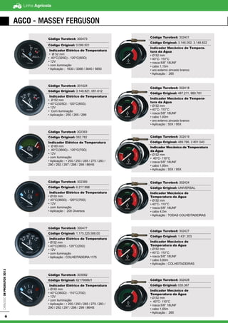 Linha AgrícolaCatálogodeProdutos2013
6
AGCO - Massey Ferguson
Código Turotest: 300473
Código Original: 3.099.501
Indicador Elétrico de Temperatura
• Ø 52 mm
• 40°C(325Ω) - 120°C(60Ω)
• 12V
• com iluminação
• Aplicação : 1630 / 3366 / 3640 / 5650
Código Turotest: 301024
Código Original: 3.148.821, 051.612
Indicador Elétrico de Temperatura
• Ø 52 mm
• 40°C(325Ω) - 120°C(60Ω)
• 12V
• Com iluminação
• Aplicação : 250 / 265 / 299
Código Turotest: 302383
Código Original: 062.782
Indicador Elétrico de Temperatura
• Ø 60 mm
• 40°C(360Ω) - 120°C(70Ω)
• 12V
• com iluminação
• Aplicação : • 200 / 250 / 265 / 275 / 283 /
290 / 292 / 297 / 298 / 299 / 86HS
Código Turotest: 302385
Código Original: 6.217.998
Indicador Elétrico de Temperatura
• Ø 60 mm
• 40°C(360Ω) - 120°C(70Ω)
• 12V
• com iluminação
• Aplicação : 200 Diversos
Código Turotest: 300477
Código Original: 1.175.325.588.00
Indicador Elétrico de Temperatura
• Ø 52 mm
• 40°C(380Ω) - 120°C(20Ω)
• 12V
• com iluminação
• Aplicação : COLHEITADEIRA 1175
Código Turotest: 303082
Código Original: 6217998M1
Indicador Elétrico de Temperatura
• Ø 60 mm
• 40°C(360Ω) - 110°C(70Ω)
• 12V
• com iluminação
• Aplicação : • 200 / 250 / 265 / 275 / 283 /
290 / 292 / 297 / 298 / 299 / 86HS
Código Turotest: 302401
Código Original: 3.146.052, 3.148.822
Indicador Mecânico de Tempera-
tura da Água
• Ø 52 mm
• 40°C- 110°C
• rosca 5/8” 18UNF
• cabo 1,15m
• aro externo zincado branco
• Aplicação : 265
Código Turotest: 302418
Código Original: 487.211, 980.781
Indicador Mecânico de Tempera-
tura da Água
• Ø 52 mm
• 40°C- 110°C
• rosca 5/8” 18UNF
• cabo 1,60m
• aro externo zincado branco
• Aplicação : 50X / 95X
Código Turotest: 302419
Código Original: 489.766, 2.801.540
Indicador Mecânico de Temperatura
da Água
• Ø 52 mm
• 40°C- 110°C
• rosca 5/8” 18UNF
• cabo 1,85m
• Aplicação : 50X / 95X
Código Turotest: 302424
Código Original: UNIVERSAL
Indicador Mecânico de
Temperatura da Água
• Ø 52 mm
• 40°C- 110°C
• rosca 5/8” 18UNF
• cabo 4,0m
• Aplicação : TODAS COLHEITADEIRAS
Código Turotest: 302427
Código Original: 1.431.303
Indicador Mecânico de
Temperatura da Água
• Ø 52 mm
• 40°C- 110°C
• rosca 5/8” 18UNF
• cabo 3,60m
• Aplicação : COLHEITADEIRAS
Código Turotest: 302428
Código Original: 035.367
Indicador Mecânico de
Temperatura da Água
• Ø 52 mm
• 40°C- 110°C
• rosca 5/8” 18UNF
• cabo 1,65m
• Aplicação : 265
 