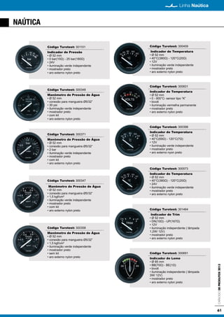 61
Linha Naútica
CatálogodeProdutos2013
NAÚTICA
Código Turotest: 301101
Indicador de Pressão
• Ø 52 mm
• 0 bar(10Ω) - 25 bar(180Ω)
• 24V
• iluminação verde independente
• mostrador preto
• aro externo nylon preto
Código Turotest: 300348
Manômetro de Pressão de Água
• Ø 52 mm
• conexão para mangueira Ø5/32”
• 30 psi
• iluminação verde independente
• mostrador preto
• com kit
• aro externo nylon preto
Código Turotest: 300371
Manômetro de Pressão de Água
• Ø 52 mm
• conexão para mangueira Ø5/32”
• 2 bar
• iluminação verde independente
• mostrador preto
• com kit
• aro externo nylon preto
Código Turotest: 300347
Manômetro de Pressão de Água
• Ø 52 mm
• conexão para mangueira Ø5/32”
• 1,5 kgf/cm²
• iluminação verde independente
• mostrador preto
• com kit
• aro externo nylon preto
Código Turotest: 300358
Manômetro de Pressão de Água
• Ø 52 mm
• conexão para mangueira Ø5/32”
• 1,5 kgf/cm²
• iluminação verde independente
• mostrador preto
• sem kit
• aro externo nylon preto
Código Turotest: 300409
Indicador de Temperatura
• Ø 52 mm
• 40°C(380Ω) - 120°C(20Ω)
• 12V
• iluminação verde independente
• mostrador preto
• aro externo nylon preto
Código Turotest: 300831
Indicador de Temperatura
• Ø 52 mm
• 0 - 900°C- sensor tipo “K”
• bivolt
• iluminação vermelha permanente
• mostrador preto
• aro externo nylon preto
Código Turotest: 300398
Indicador de Temperatura
• Ø 52 mm
• 40°C(69Ω) - 120°C(7Ω)
• 12V
• iluminação verde independente
• mostrador preto
• aro externo nyon preto
Código Turotest: 300573
Indicador de Temperatura
• Ø 52 mm
• 40°C(380Ω) - 120°C(20Ω)
• 24V
• iluminação verde independente
• mostrador preto
• aro externo nylon preto
Código Turotest: 301464
Indicador de Trim
• Ø 52 mm
• DN(10Ω) - UP(167Ω)
• 12V
• iluminação independente ( lâmpada
1,2W/ 12V)
• mostrador preto
• aro externo nylon preto
Código Turotest: 300691
Indicador de Leme
• Ø 85 mm
• BB(70Ω) - BE(1Ω)
• bivolt
• iluminação independente ( lâmpada
3W/ 12V)
• mostrador preto
• aro externo nylon preto
 