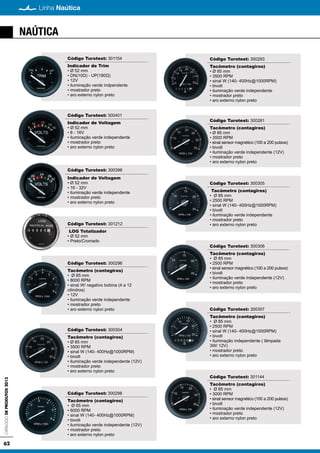 62
Linha NaúticaCatálogodeProdutos2013
NAÚTICA
Código Turotest: 301154
Indicador de Trim
• Ø 52 mm
• DN(10Ω) - UP(180Ω)
• 12V
• iluminação verde indpendente
• mostrador preto
• aro externo nylon preto
Código Turotest: 300401
Indicador de Voltagem
• Ø 52 mm
• 8 - 16V
• iluminação verde independente
• mostrador preto
• aro externo nylon preto
Código Turotest: 300396
Indicador de Voltagem
• Ø 52 mm
• 16 - 32V
• iluminação verde independente
• mostrador preto
• aro externo nylon preto
Código Turotest: 301212
LOG Totalizador
• Ø 52 mm
• Preto/Cromado
Código Turotest: 300296
Tacômetro (contagiros)
• Ø 85 mm
• 8000 RPM
• sinal W/ negativo bobina (4 a 12
cilindros)
• 12V
• iluminação verde independente
• mostrador preto
• aro externo nylon preto
Código Turotest: 300304
Tacômetro (contagiros)
• Ø 85 mm
• 3500 RPM
• sinal W (140- 400Hz@1000RPM)
• bivolt
• iluminação verde independente (12V)
• mostrador preto
• aro externo nylon preto
Código Turotest: 300298
Tacômetro (contagiros)
• Ø 85 mm
• 6000 RPM
• sinal W (140- 400Hz@1000RPM)
• bivolt
• iluminação verde independente (12V)
• mostrador preto
• aro externo nylon preto
Código Turotest: 300293
Tacômetro (contagiros)
• Ø 85 mm
• 3500 RPM
• sinal W (140- 400Hz@1000RPM)
• bivolt
• iluminação verde independente
• mostrador preto
• aro externo nylon preto
Código Turotest: 300281
Tacômetro (contagiros)
• Ø 85 mm
• 3500 RPM
• sinal sensor magnético (100 a 200 pulsos)
• bivolt
• iluminação verde independente (12V)
• mostrador preto
• aro externo nylon preto
Código Turotest: 300305
Tacômetro (contagiros)
• Ø 85 mm
• 2500 RPM
• sinal W (140- 400Hz@1000RPM)
• bivolt
• iluminação verde independente
• mostrador preto
• aro externo nylon preto
Código Turotest: 300306
Tacômetro (contagiros)
• Ø 85 mm
• 2500 RPM
• sinal sensor magnético (100 a 200 pulsos)
• bivolt
• iluminação verde independente (12V)
• mostrador preto
• aro externo nylon preto
Código Turotest: 300357
Tacômetro (contagiros)
• Ø 85 mm
• 2500 RPM
• sinal W (140- 400Hz@1000RPM)
• bivolt
• iluminação independente ( lâmpada
3W/ 12V)
• mostrador preto
• aro externo nylon preto
Código Turotest: 301144
Tacômetro (contagiros)
• Ø 85 mm
• 3000 RPM
• sinal sensor magnético (100 a 200 pulsos)
• bivolt
• iluminação verde independente (12V)
• mostrador preto
• aro externo nylon preto
 