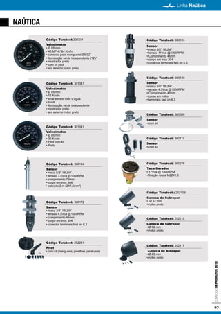 63
Linha Naútica
CatálogodeProdutos2013
NAÚTICA
Código Turotest:300334
Velocímetro
• Ø 85 mm
• 40 MPH / 64 Km/h
• conexão para mangueira Ø5/32”
• iluminação verde independente (12V)
• mostrador preto
• com kit pitot
• aro externo nylon preto
Código Turotest: 301341
Velocímetro
• Ø 85 mm
• 15 Knots
• sinal sensor roda d’água
• bivolt
• iluminação verde independente
• mostrador preto
• aro externo nylon preto
Código Turotest: 301041
Velocímetro
• Ø 85 mm
• 30 Knots
• Pitot com kit
• Preto
Código Turotest: 300184
Sensor
• rosca 5/8” 18UNF
• tensão 3,5Vca @1000RPM
• comprimento 78mm
• corpo em inox 304
• cabo de 2 m (2X1,0mm²)
Código Turotest: 300172
Sensor
• rosca 3/4” 16UNF
• tensão 4,5Vca @1000RPM
• comprimento 45mm
• corpo em inox 304
• conector terminais fast on 6,3
Código Turotest: 300183
Sensor
• rosca 5/8” 18UNF
• tensão 11Vca @1000RPM
• Comprimento 45mm
• corpo em inox 304
• conector terminais fast on 6,3
Código Turotest: 300180
Sensor
• rosca 5/8” 18UNF
• tensão 4,5Vca @1000RPM
• Comprimento 45mm
• corpo em nylon
• terminais fast on 6,3
Código Turotest: 300689
Sensor
• com kit
Código Turotest: 300711
Sensor
• com kit
Código Turotest: 300276
Taco Gerador
• 17Vca @ 1800RPM
• fixação rosca M22X1,5
Código Turotest : 202109
Caneca de Sobrepor
• Ø 52 mm
• nylon preto
Código Turotest: 202110
Caneca de Sobrepor
• Ø 60 mm
• nylon preto
Código Turotest: 202111
Caneca de Sobrepor
• Ø 85 mm
• nylon preto
Código Turotest: 202261
Pitot
• com kit (mangueira, presilhas, parafusos)
 