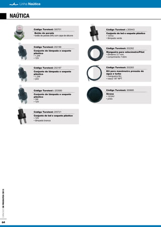 CatálogodeProdutos2013
64
Linha Naútica
NAÚTICA
Código Turotest: 300701
Botão de parada
• botão de parada (NA) com capa de silicone
Código Turotest: 202186
Conjunto de lâmpada e soquete
plástico
• 1,2W
• 12V
Código Turotest: 202187
Conjunto de lâmpada e soquete
plástico
• 1,2W
• 24V
Código Turotest : 203580
Conjunto de lâmpada e soquete
plástico
• 3W
• 12V
Código Turotest: 205721
Conjunto de led e soquete plástico
• 12V
• lâmpada branca
Código Turotest : 205443
Conjunto de led e soquete plástico
• 12Vcc
• lâmpada verde
Código Turotest: 202262
Mangueira para velocímetro/Pitot
• Øinterno 3,7 mm
• comprimento 7,62m
Código Turotest: 202263
Kit para manômetro pressão de
água e turbo
• mangueira 8m
• rosca 1/8” NPT
Código Turotest: 300685
Sirene
• 12/24V
• preto
 