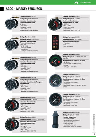Linha Agrícola
CatálogodeProdutos2013
7
AGCO - Massey Ferguson
Código Turotest: 303291
Código Original: UNIVERSAL
Indicador Mecânico de
Temperatura da Água
•Ø 52 mm
• 40°C- 110°C
• rosca 5/8 ‘’ 18UNF
• cabo 2,00m
•Adaptaçao com Escala Numérica
Código Turotest: 303294
Código Original: UNIVERSAL
Indicador Mecânico de
Temperatura da Água
• Ø 52 mm
• 40°C- 110°C
• rosca 5/8” 18UNF
• cabo 2,50m
• Adaptaçao com Escala Numérica
Código Turotest: 303295
Código Original: UNIVERSAL
Indicador Mecânico de
Temperatura da Água
• Ø 52 mm
• 40°C- 110°C
• rosca 5/8” 18UNF
• cabo 4 ,00m
• Adaptaçao com Escala Numérica
Código Turotest: 303296
Código Original: UNIVERSAL
Indicador Mecânico de Tempera-
tura da Água
• Ø 52 mm
• 40°C- 110°C
• rosca 5/8” 18UNF
• cabo 5,00m
• Adaptaçao com Escala Numérica
Código Turotest: 302423
Código Original: 3.147.028
Indicador Mecânico de
Temperatura do Óleo
• Ø 52 mm
• 40°C- 138°C
• rosca 5/8” 18UNF
• cabo 1,45m
• Aplicação : 400 / 3366
Código Turotest: 302425
Código Original: 3.410.131, 3.145.529
Indicador Mecânico de
Temperatura do Óleo
• Ø 52 mm
• 40°- 140°C
• rosca 5/8” 18UNF
• cabo 1,35m
• Aplicação : 86R / 250 / 750
Código Turotest: 302426
Código Original: 3.411.534
Indicador Mecânico de
Temperatura do Óleo
• Ø 52 mm
• 40°C- 138°C
• rosca 5/8” 18UNF
• cabo 2,50m
• Aplicações : 86R / 250 / 750
Código Turotest: 303085
Código Original: 6217999M1
Sinalizador de Funções
• 7 funções
• 12V
• com iluminação
Código Turotest: 300489
Código Original: 3.146.053, 487.209,
039.282
Manômetro de Pressão do Óleo
• Ø 52 mm
• conexão 3/8” 24 UNF traseira
• 103 psi
• Aplicação : 50X / 95X
Código Turotest: 300505
Código Original: 3.099.400
Manômetro de Pressão do Óleo
• Ø 52 mm
• conexão M10 x 1 traseira
• 5 Kgf/cm²
• Aplicações : MF275 / MF290 / MF295 /
MF296
Código Turotest: 300369
Código Original: 2.801.163
Manômetro de Pressão do Óleo
• Ø 52 mm
• conexão M10 x 1 traseira
• 30 kgf/ cm²
• Aplicações : 50X / 95X
Código Turotest: 300180
Código Original: 045.028
Sensor Magnético
• rosca 5/8” 18UNF
• tensão 4,5Vca @1000RPM
• Comprimento 45mm
• Corpo em nylon
• terminais fast on 6,3
• Aplicações : Todos os modelos
 