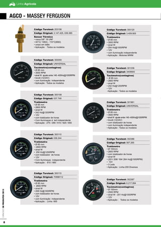 Linha AgrícolaCatálogodeProdutos2013
8
AGCO - Massey Ferguson
Código Turotest: 203106
Código Original: 3.147.425, 039.385
Sensor Térmico
• rosca 5/8” 18 UNF
• 40°C( 136Ω) - 110°C(69Ω)
• corpo em latão
• Aplicação : Todos os modelos
Código Turotest: 300055
Código Original: UNIVERSAL
Tacômetro(contagiros)
• Ø 85 mm
• 3500 RPM
• sinal W ajuste entre 140- 400Hz@1000RPM
• bivolt (12/24V)
• com iluminação independente
• Aplicação : Todos os modelos
Código Turotest: 300108
Código Original: 037.749
Tratômetro
• Ø 85 mm
• 2800 RPM
• sinal W
• 242 Hz@1200RPM
• 12V
• com totalizador de horas
• Com Iluminaçao à led independente
• Aplicação : 275 / 290 / 610 / 620 / 650
Código Turotest: 300110
Código Original: 036.244
Tratômetro
• Ø 85 mm
• 2800 RPM
• sinal W
• 250 Hz@1200RPM
• com totalizador de horas
• 12V
• Com Iluminaçao independente
• Aplicação : 610 / 660
Código Turotest: 300115
Código Original: 70998112
Tratômetro
• Ø 85 mm
• 2800 RPM
• sinal W
• 208 Hz@1000RPM
• com totalizador de horas
• 12V
• com iluminação independente
• Aplicação : Linha 600
Código Turotest: 300120
Código Original: 3.409.905
Tratômetro
• Ø 85 mm
• 3500 RPM
• sinal W
• 204 Hz@1000RPM
• 12V
• com iluminação independente
• Aplicação : Motores MWM
Código Turotest: 301236
Código Original: 3409905
Tacômetro(contagiros)
• Ø 85 mm
• 2800 RPM
• sinal W
• 242 Hz@1200RPM
• 12V
•Aplicação : Todos os modelos
Código Turotest: 301961
Código Original: UNIVERSAL
Tratômetro
• Ø 85 mm
• 3500 RPM
• sinal W ajuste entre 140- 400Hz@1000RPM
• bivolt (12/24V)
• com totalizador de horas
• com iluminação independente
• Aplicação : Todos os modelos
Código Turotest: 302386
Código Original: 067.265
Tratômetro
• Ø 100mm
• 2800 RPM
• com totalizador de horas
• sinal W
• (201/ 208/ 164/ 264 Hz@1000RPM)
• 12V
• 3 Leds
• Aplicação : Linha 200 Diversos
Código Turotest: 302387
Código Original: 6.217.994
Tacômetro(contagiros)
• Ø 100mm
• 2500 RPM
• sinal W - 201 Hz@1000RPM
• 12V
• Aplicação : Todos os modelos
 