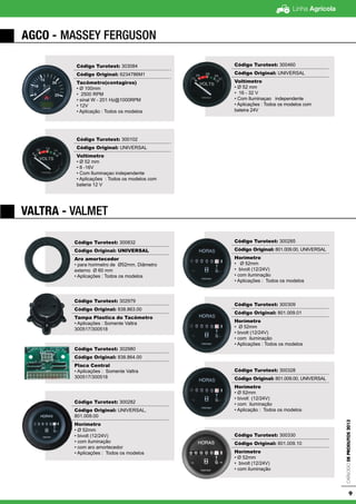 Linha Agrícola
CatálogodeProdutos2013
9
VALTRA - VALMET
AGCO - Massey Ferguson
Código Turotest: 303084
Código Original: 6234786M1
Tacômetro(contagiros)
• Ø 100mm
• 2500 RPM
• sinal W - 201 Hz@1000RPM
• 12V
• Aplicação : Todos os modelos
Código Turotest: 300102
Código Original: UNIVERSAL
Voltímetro
• Ø 52 mm
• 8 -16V
• Com Iluminaçao independente
• Aplicações : Todos os modelos com
bateria 12 V
Código Turotest: 300460
Código Original: UNIVERSAL
Voltímetro
• Ø 52 mm
• 16 - 32 V
• Com Iluminaçao independente
• Aplicações : Todos os modelos com
bateira 24V
Código Turotest: 300832
Código Original: UNIVERSAL
Aro amortecedor
• para horimetro de Ø52mm. Diâmetro
externo Ø 60 mm
• Aplicações : Todos os modelos
Código Turotest: 302979
Código Original: 838.863.00
Tampa Plastica do Tacômetro
• Aplicações : Somente Valtra
300517/300518
Código Turotest: 302980
Código Original: 838.864.00
Placa Central
• Aplicações : Somente Valtra
300517/300518
Código Turotest: 300282
Código Original: UNIVERSAL,
801.009.00
Horímetro
• Ø 52mm
• bivolt (12/24V)
• com iluminação
• com aro amortecedor
• Aplicações : Todos os modelos
Código Turotest: 300285
Código Original: 801.009.00, UNIVERSAL
Horímetro
• Ø 52mm
• bivolt (12/24V)
• com iluminação
• Aplicações : Todos os modelos
Código Turotest: 300309
Código Original: 801.009.01
Horímetro
• Ø 52mm
• bivolt (12/24V)
• com iluminação
• Aplicações : Todos os modelos
Código Turotest: 300328
Código Original: 801.009.00, UNIVERSAL
Horímetro
• Ø 52mm
• bivolt (12/24V)
• com iluminação
• Aplicação : Todos os modelos
Código Turotest: 300330
Código Original: 801.009.10
Horímetro
• Ø 52mm
• bivolt (12/24V)
• com iluminação
 