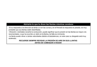 -Si su respuesta a la dirección es lenta o si en las curvas y en el frenado la respuesta es pesada, es muy
probable que sus llantas estén desinﬂadas.
-Vibración o tambaleo durante la conducción, puede signiﬁcar que la presión en las llantas es mayor a la
recomendada, o que ha ocurrido un daño en la llanta y la falla es inminente.
-La llanta puede vibrar a ciertas velocidades debido al desbalanceo, en este caso su desgaste será muy
acelerado.
Advierta lo que le dicen las llantas mientras conduce:
RECUERDE SIEMPRE REVISAR LA PRESIÓN DE AIRE EN SUS LLANTAS
ANTES DE COMENZAR A RODAR
 