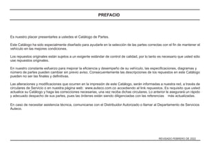 Es nuestro placer presentarles a ustedes el Catálogo de Partes.
Este Catálogo ha sido especialmente diseñado para ayudarle en la selección de las partes correctas con el ﬁn de mantener el
vehículo en las mejores condiciones.
Los repuestos originales están sujetos a un exigente estándar de control de calidad, por lo tanto es necesario que usted sólo
use repuestos originales.
En nuestro constante esfuerzo para mejorar la eﬁciencia y desempeño de su vehículo, las especiﬁcaciones, diagramas y
número de partes pueden cambiar sin previo aviso. Consecuentemente las descripciones de los repuestos en este Catálogo
pueden no ser las ﬁnales y deﬁnitivas.
Las alteraciones y modiﬁcaciones que ocurren en la impresión de este Catálogo, serán informadas a nuestra red, a través de
circulares de Servicio o en nuestra página web: accediendo al link repuestos. Es requisito que usted
actualice su Catálogo y haga las correcciones necesarias, una vez reciba dichas circulares. Lo anterior le asegurará un rápido
y adecuado despacho de sus partes, pues las órdenes están siendo diligenciadas con las referencias más actualizadas.
En caso de necesitar asistencia técnica, comunicarse con el Distribuidor Autorizado o llamar al Departamento de Servicios
Auteco.
www.auteco.com.co
REVISADO FEBRERO DE 2022
PREFACIO
 